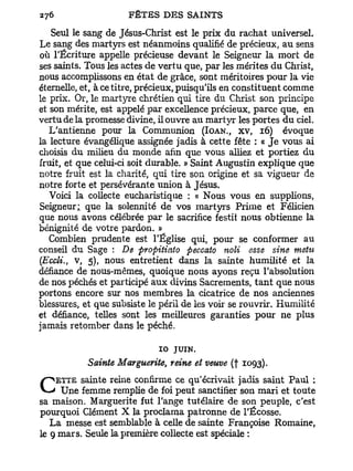 Seul le sang de Jésus-Christ est le prix du rachat universel.
Le sang des martyrs est néanmoins qualifié de précieux, au sens
où l'Écriture appelle précieuse devant le Seigneur la mort de
ses saints. Tous les actes de vertu que, par les mérites du Christ,
nous accomplissons en état de grâce, sont méritoires pour la vie
éternelle, et, à ce titre, précieux, puisqu'ils en constituent comme
le prix. Or, le martyre chrétien qui tire du Christ son principe
et son mérite, est appelé par excellence précieux, parce que, en
vertu de la promesse divine, il ouvre au martyr les portes du ciel.
   L'antienne pour la Communion (IOAN., XV, 16) évoque
la lecture évangélique assignée jadis à cette fête : « J e vous ai
choisis du milieu du monde afin que vous alliez et portiez du
fruit, et que celui-ci soit durable. » Saint Augustin explique que
notre fruit est la charité, qui tire son origine et sa vigueur de
notre forte et persévérante union à Jésus.
   Voici la collecte eucharistique : « Nous vous en supplions,
Seigneur; que la solennité de vos martyrs Prime et Félicien
que nous avons célébrée par le sacrifice festit nous obtienne la
bénignité de votre pardon. »
   Combien prudente est l'Église qui, pour se conformer au
conseil du Sage : De propitiato peccato noli esse sine metu
(Eccli. v, 5), nous entretient dans la sainte humilité et la
      t

défiance de nous-mêmes, quoique nous ayons reçu l'absolution
de nos péchés et participé aux divins Sacrements, t a n t que nous
portons encore sur nos membres la cicatrice de nos anciennes
blessures, et que subsiste le péril de les voir se rouvrir. Humilité
et défiance, telles sont les meilleures garanties pour ne plus
jamais retomber dans le péché.

                             10 JUIN.
            Sainte Marguerite, reine et veuve (f 1093).
          sainte reine confirme ce qu'écrivait jadis saint Paul :
C   ETTE
     Une femme remplie de foi peut sanctifier son mari et toute
sa maison. Marguerite fut l'ange tutélaire de son peuple, c'est
pourquoi Clément X la proclama patronne de l'Ecosse.
   La messe est semblable à celle de sainte Françoise Romaine,
le 9 mars. Seule la première collecte est spéciale :
 