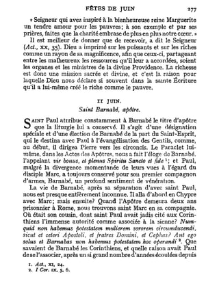 « Seigneur qui avez inspiré à la bienheureuse reine Marguerite
 un tendre amour pour les pauvres; à son exemple et par ses
prières, faites que la charité embrase de plus en plus notre cœur. »
   Il est meilleur de donner que de recevoir, a dit le Seigneur
(Act., x x , 35). Dieu a imprimé sur les puissants et sur les riches
comme un rayon de sa magnificence, afin que ceux-ci, partageant
entre les malheureux les ressources qu'il leur a accordées, soient
les organes et les ministres de la divine Providence. La richesse
est donc une mission sacrée et divine, et c'est la raison pour
laquelle Dieu nous déclare si souvent dans la sainte Écriture
qu'il a lui-même créé le riche comme le pauvre.

                              II   JUIN.
                        Saint Barnabe, apôtre.

S que la liturgie lui a conservé. Il s'agit
   AINT Paul attribue constamment à Barnabe le titre d'apôtre
                                                d'une désignation
spéciale et d'une élection de Barnabe de la part du Saint-Esprit,
qui le destina avec Paul à l'évangélisation des Gentils, comme,
au début, il dirigea Pierre vers les circoncis. Le Paraclet lui-
même, dans les Actes des Apôtres, nous a fait l'éloge de Barnabe,
                                                      1
l'appelant vir bonus, et plenus Spiritu Sancto et fide ', et Paul,
malgré la divergence momentanée de leurs vues à l'égard du
disciple Marc, a toujours conservé pour son premier compagnon
d'armes, Barnabe, un profond sentiment de vénération.
   La vie de Barnabe, après sa séparation d'avec saint Paul,
nous est presque entièrement inconnue. Il alla d'abord en Chypre
avec Marc; mais ensuite? Quand l'Apôtre demeura deux ans
prisonnier à Rome, nous trouvons saint Marc en sa compagnie.
Où était son cousin, dont saint Paul avait jadis cité aux Corin-
thiens l'immense autorité comme associée à la sienne? Num-
quid non habemus potestatem mulierem sororem cirmmducendi,
sicitt et ceieri Apostoli, et fratres Domini, et Cephas? Aut ego
                                                            2
solus et Barnabas non habemus potestatem hoc operandi . Que
savaient de Barnabe les Corinthiens, et quelle raison avait Paul
de se l'associer, après un si grand nombre d'années écoulées depuis
  1. Act. xi, 24.
        t


  2. / Cor. ix, 5, 6.
 