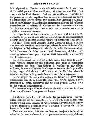 leur séparation? Peut-être s'étaient-ils retrouvés à nouveau
et Barnabe pouvait-il revendiquer, lui aussi, comme Paul, des
droits sur les Corinthiens? C'est ce qui semblerait ressortir de
l'argumentation de l'Apôtre. Les anciens attribuaient en outre
à Barnabe une longue épître, très vénérée par Clément d'Alexan-
drie et par Origène, mais dont les critiques modernes lui refusent
généralement la paternité. Cependant les arguments de ces
derniers ne nous semblent pas absolument convaincants, et la
question demeure ouverte.
   Le corps de saint Barnabe aurait été découvert à Salamine,
vers 488, ce qui valut aux habitants de Chypre la reconnaissance
de leur antique autocéphalie au regard du patriarche d'Antioche.
          e
   Au x v i siècle saint Antoine-Marie Zaccaria fonda à Milan
une nouvelle famille de religieux qui prirent le nom de Barnabites,
de l'église de Saint-Barnabé près de laquelle ils demeuraient.
Saint François de Sales les estimait beaucoup, si bien qu'il
disait gracieusement que lui aussi était barnabite, c'est-à-dire
fils de consolation.
    La fête de saint Barnabe est entrée assez tard dans le Calen-
drier romain, tandis qu'elle apparaît déjà dans le calendrier
                                                          e
de marbre de Saint-Jean-Majeur à Naples, au i x siècle.
A Rome, le nom de l'apôtre de Chypre se trouve, dès la première
heure, rapproché de ceux d'Etienne et de Mathias dans la
seconde section de la grande Intercession : Nobis quoque.
                                                              e
   Le catalogue Turinois des églises de Rome au x i v siècle
mentionne, près de la Poite-Majeure, une petite église, Sancti
Barnabae de porta, desservie par un seul prêtre. Toute trace
en est perdue actuellement.
    La messe manque d'unité dans sa rédaction, empruntant ses
chants à d'autres fêtes plus anciennes.

  L'antienne pour l'introït est celle du 30 novembre. La pre-
mière collecte est la suivante : « O Dieu qui^nous réconfortez
aujourd'hui par les mérites et l'intercession de votre bienheureux
apôtre Barnabe; accordez-nous d'obtenir à cause de lui les
faveurs de votre clémence. »
  Tout ce que nous obtenons de Dieu est toujours l'effet de sa
miséricorde; non seulement parce que nous sommes des pécheurs
 
