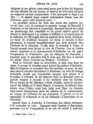 indignes de ses grâces, mais aussi parce que le don du Seigneur
 est une effusion de son amour, et celui-ci est d'un prix tel qu'il
 ne supporte aucune comparaison. C'est pourquoi le Sage a pu
 dire : « Si dederit homo omnem substantiam domus suae pro
                                     1
 dilectione, quasi nihil despiciet eam . »
    La première lecture est tirée des Actes des Apôtres (xi,
 21-26, xiii, 1-3), et concerne le premier voyage de Barnabe à
 Antioche et'son élection à l'apostolat. Barnabe devait être déjà
 un personnage fort considéré et de grand mérite quand les
 Douze le destinèrent à la mission si difficile et si importante de
la diffusion de l'Évangile dans la capitale de la Syrie, Antioche.
Le Saint fit d'ailleurs honneur au choix, et comme il était
perspicace, il comprit immédiatement que Saul pouvait être
l'homme de la situation. H alla donc le chercher à Tarse, et
l'ayant amené avec lui sur la rive de l'Oronte, l'un et l'autre
surent imprimer à la communauté d'Antioche un tel esprit
d'expansion et d'initiative que les disciples du Nazaréen y
reçurent pour la première fois le nom qui, dès lors, à travers
les siècles, devra toujours les désigner : Chrétiens.
    Paul se trouvait alors en sous-ordre, si bien que, dans les
Actes, il occupe la dernière place parmi les prêtres d'Antioche.
Mais le Seigneur se complaît chez les humbles, et peut, de sim-
ples pierres, susciter des enfants à Abraham; un jour de liturgie
solennelle, tandis que l'assemblée vaquait aux jeûnes et à
la prière, il ordonne de lui réserver Saul et Barnabe pour la
grande mission à laquelle il les destinait chez les Gentils.
En ce temps de foi héroïque s'était rétablie, entre la commu-
nauté des fidèles et le Saint-Esprit, l'ancienne familiarité dont
Adam, dans l'Éden, avait joui jadis avec Dieu. Le Paraclet
intervenait directement dans les affaires de la communauté,
au moyen de l'effusion de ses charismes. Il parlait et on lui
répondait; il ordonnait et on lui obéissait; il instruisait et on
l'écoutait.
   Quand donc, à Antioche, à l'occasion des jeûnes solennels,
il fit entendre sa voix : Segregate mihi Saulum et Bamabam,
personne n ' y fit d'opposition ni ne mit de retard à exécuter

  1. Cant, Cant.   t   vin, 7.
 