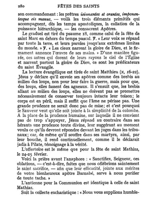son commandement : les prêtres ieiunantes et orantes, imponen-
 tesque eis manus, — voilà les trois éléments primitifs qui
 accompagnent, dès les temps apostoliques, la collation de la
 puissance hiérarchique, — les consacrent Apôtres.
    Le graduel est tiré du psaume 18, comme celui de la fête de
 saint Marc en dehors du temps pascal. J. « Leur voix se répand
 par toute la terre, et leurs paroles jusqu'aux extrêmes limites
 du monde. » f. « Les cieux narrent la gloire de Dieu, et le fir-
 mament annonce l'œuvre de ses mains. » D'une manière figu-
 rée, ces astres qui dorent de leurs rayons le ciel de l'Église
 et narrent partout la gloire de Dieu, ce sont les prédicateurs
 du saint Évangile.
    La lecture évangélique est tirée de saint Matthieu (x, 16-22).
 Jésus y déclare qu'il envoie ses apôtres comme des brebis au
 milieu des loups, non pour leur-faire la guerre, mais pour que,
 des loups, elles fassent des agneaux. Il s'ensuit que, les brebis
 allant au milieu des loups, elles ne doivent pas se promettre
 nécessairement de conserver toujours intacte leur toison; le
 corps est en péril, mais il suffit que l'âme ne périsse pas. Une
grande prudence ne serait donc pas de mise; et c'est pourquoi
le Sauveur veut qu'elle soit jointe à la simplicité de la colombe.
A la place de la prudence humaine, sur laquelle il ne convient
pas de trop s'appuyer, Jésus répand au contraire dans ses
hérauts une prudence toute divine, leur suggérant au moment
voulu ce qu'ils devront répondre devant les juges dans les tribu-
naux; car, de même qu'il souffre dans ses martyrs, ainsi, par
leur bouche, il rend continuellement, comme il le déclarait
jadis à Pilate, témoignage à la vérité.
   L'offertoire est le même que pour la fête de saint Mathias,
le 24-25 février.
   Voici la prière avant l'anaphore : « Sanctifiez, Seigneur, ces
oblations, — c'est-à-dire, faites que nous célébrions saintement
le saint sacrifice, — afin que leur efficacité, jointe aux mérites
de votre bienheureux apôtre Barnabe, serve à nous purifier
de toute tache. »
   L'antienne pour la Communion est identique à celle de saint
Mathias.
   Suit la collecte eucharistique : « Nous vous supplions humble-
 