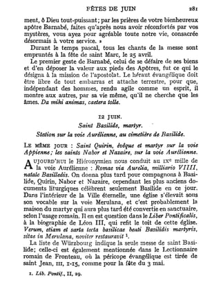 ment, ô Dieu tout-puissant; par les prières de votre bienheureux
apôtre Barnabe, faites qu'après nous avoir réconfortés par vos
mystères, vous ayez pour agréable toute notre vie, consacrée
désormais à votre service. »
   Durant le temps pascal, tous les chants de la messe sont
empruntés à la fête de saint Marc, le 25 avril.
   Le premier geste de Barnabe, celui de se défaire de ses biens
et d'en déposer la valeur aux pieds des Apôtres, fut ce qui le
désigna à la mission de l'apostolat. Le héraut évangélique doit
être libre de tout embarras et attache terrestre, pour que,
indépendant des hommes, rendu agile comme un esprit, il
montre aux autres, par sa vie même, qu'il ne cherche que les
âmes. Da mihi animas, caetera toile.

                                 1 2 JUIN.
                     Saint Basilide, martyr.
     Station sur la voie Aurélienne, au cimetière de Basilide.
L E MÊME JOUR : Saint Quirin,       évêque et martyr sur la voie
Appienne; les saints Nabor et Nazaire, sur la voie Aurélienne.
                                                        e
  A UJOURD'HUI le Hiéronymien nous conduit au i x mille de
A » , la voie Aurélienne : Romae via Aurélia, milliario      VIIII,
natale Basilledis. On donna plus tard pour compagnons à Basi-
lide, Quirin, Nabor et Nazaire, cependant les plus anciens do-
cuments liturgiques célèbrent seulement Basilide en ce jour.
Dans l'intérieur de la Ville éternelle, une église s'élevait sous
son vocable sur la voie Merulana, et c'est probablement la
maison du martyr qui aura plus tard été convertie en sanctuaire,
selon l'usage romain. Il en est question dans le Liber Pontificalis,
à la biographie de Léon I I I , qui refit le toit de cette église.
Verum, etiam et sarta iecta basilicae beati Basilidis martyris,
                                             x
sitae in Merulana, noviter restattravit .
   La liste de Wurzbourg indique la seule messe de saint Basi-
lide; celle-ci est également mentionnée dans le Lectionnaire
romain de Fronteau, où la péricope évangélique est tirée de
saint Jean, i n , 1-15, comme pour la fête du 3 mai.
  1. Lib.   Pontif., II,   29.
 