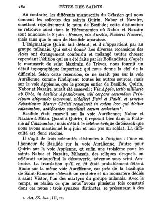 Au contraire, les différents manuscrits du Gélasien qui nous
donnent les collectes, des saints Quirin, Nabor et Nazaire,
omettent régulièrement le nom de Basilide; cette distinction
se retrouve aussi dans le Hiéronymien où Nabor et Nazaire
sont annoncés le 8 juin : Romae, via Aurélia, Naboris Nazarii,
mais sans que le nom de Basilide aparaisse.
   L'énigmatique Quirin fait défaut, et il n'appartient pas au
groupe milanais. Qui est-il donc? Les diverses recensions des
Actes ont étrangement confondu et mélangé toutes choses;
cependant l'édition qui en a été faite par les Bollandistes,d'apiès
le manuscrit de saint Maximin de Trêves, nous fournit un
détail topographique important qui nous donne la clef de la
difficulté. Selon cette recension, ce ne serait pas sur la voie
Aurélienne, comme l'indiquent toutes les autres sources, mais
sur la voie Appienne, que le groupe entier de Basilide, Quirin,
Nabor et Nazaire, aurait été enseveli : ViaAftpia, tertio milliario
ab Urbe, in basilica Apostolomm, ubi corpora eorumdem Prin-
cipum aliquando iacuerunl videlicet Pétri et Pauli et sanctus
                               }                     t

Sebastianus Martyr Christi requisscit in eodem loco qui dicitur
                                                         1
caiacumbas, aedificantes sanctitati eorum ecclesiam .
   Basilide était enseveli sur la voie Aurélienne; Nabor et
Nazaire à Milan. Quant à Quirin, il reposait bien dans la Plato-
nie ad Catacumbas ; mais c'était le célèbre évêque de Sisseck que
nous avons mentionné le 4 juin et non pas un soldat. La diffi-
culté est donc résolue.
   Il s'agit de trois solennités distinctes à l'origine : l'une en
l'honneur de Basilide sur la voie Aurélienne, l'autre pour
Quirin sur la voie Appienne, et enfin une troisième pour les
saints Nabor et Nazaire, Milanais, des reliques desquels on
célébrait aujourd'hui la découverte, advenue sous saint Am-
broise. La translation qu'il en fit était probablement fêtée à
Rome sur la même voie Aurélienne, car près de la basilique
de Saint-Pancrace s'élevait un oratoire et un monastère dédiés
à saint Victor, l'un des martyrs du groupe milanais. Avec le
temps, se réalisa ce que nous^avons plusieurs fois constaté
dans ces notes : trois synaxes distinctes, se présentant à des

  1. Act. SS. Iun., III, 11.
 
