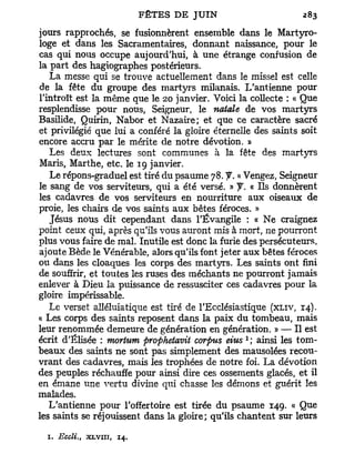 jours rapprochés, se fusionnèrent ensemble dans le Martyro-
loge et dans les Sacramentaires, donnant naissance, pour le
cas qui nous occupe aujourd'hui, à une étrange confusion de
la part des hagiographes postérieurs.
   La messe qui se trouve actuellement dans le missel est celle
de la fête du groupe des martyrs milanais. L'antienne pour
l'introït est la même que le 20 janvier. Voici la collecte : « Que
resplendisse pour nous, Seigneur, le natale de vos martyrs
Basilide, Quirin, Nabor et Nazaire; et que ce caractère sacré
et privilégié que lui a conféré la gloire éternelle des saints soit
encore accru par le mérite de notre dévotion. »
   Les deux lectures sont communes à la fête des martyrs
Maris, Marthe, etc. le 19 janvier.
   Le répons-graduel est tiré du psaume 78. J. a Vengez, Seigneur
le sang de vos serviteurs, qui a été versé. » y. « Ils donnèrent
les cadavres de vos serviteurs en nourriture aux oiseaux de
proie, les chairs de vos saints aux bêtes féroces. »
   Jésus nous dit cependant dans l'Évangile : « Ne craignez
point ceux qui, après qu'ils vous auront mis à mort, ne pourront
plus vous faire de mal. Inutile est donc la furie des persécuteurs,
ajoute Bède le Vénérable, alors qu'ils font jeter aux bêtes féroces
ou dans les cloaques les corps des martyrs. Les saints ont fini
de souffrir, et toutes les ruses des méchants ne pourront jamais
enlever à Dieu la puissance de ressusciter ces cadavres pour la
gloire impérissable.
   Le verset alléluiatique est tiré de l'Ecclésiastique (XLIV, 14).
« Les corps des saints reposent dans la paix du tombeau, mais
leur renommée demeure de génération en génération. » — Il est
                                                 1
écrit d'Elisée : morium prophetavit corpus eius ; ainsi les tom-
beaux des saints ne sont pas simplement des mausolées recou-
vrant des cadavres, mais les trophées de notre foi. La dévotion
des peuples réchauffe pour ainsi dire ces ossements glacés, et il
en émane une vertu divine qui chasse les démons et guérit les
malades.
   L'antienne pour l'offertoire est tirée du psaume 149. « Que
les saints se réjouissent dans la gloire; qu'ils chantent sur leurs

  1. Eccli.,   XLVIII,   14.
 