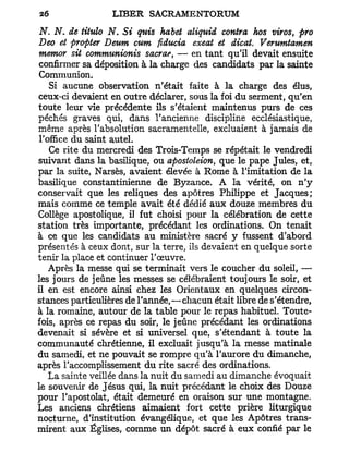 N. N. de titulo N. Si quis habet aliquid contra hos viros, pro
Deo et propter Deum cum fiducia exeat et dicat. Verumtamen
mentor sit commtmionis sacrae, — en tant qu'il devait ensuite
confirmer sa déposition à la charge des candidats par la sainte
Communion.
    Si aucune observation n'était faite à la charge des élus,
ceux-ci devaient en outre déclarer, sous la foi du serment, qu'en
toute leur vie précédente ils s'étaient maintenus purs de ces
péchés graves qui, dans l'ancienne discipline ecclésiastique,
même après l'absolution sacramentelle, excluaient à jamais de
 l'office du saint autel.
    Ce rite du mercredi des Trois-Temps se répétait le vendredi
suivant dans la basilique, ou apostoleion, que le pape Jules, et,
par la suite, Narsès, avaient élevée à Rome à l'imitation de la
basilique constantinienne de Byzance. A la vérité, on n'y
conservait que les reliques des apôtres Philippe et Jacques;
mais comme ce temple avait été dédié aux douze membres du
Collège apostolique, il fut choisi pour la célébration de cette
station très importante, précédant les ordinations. On tenait
à ce que les candidats au ministère sacré y fussent d'abord
présentés à ceux dont, sur la terre, ils devaient en quelque sorte
tenir la place et continuer l'œuvre.
    Après la messe qui se terminait vers le coucher du soleil, —
les jours de jeûne les messes se célébraient toujours le soir, et
il en est encore ainsi chez les Orientaux en quelques circon-
stances particulières de l'année,—chacun était libre de s'étendre,
à la romaine, autour de la table pour le repas habituel. Toute-
fois, après ce repas du soir, le jeûne précédant les ordinations
devenait si sévère et si universel que, s'étendant à toute la
communauté chrétienne, il excluait jusqu'à la messe matinale
du samedi, et ne pouvait se rompre qu'à l'aurore du dimanche,
après l'accomplissement du rite sacré des ordinations.
    La sainte veillée dans la nuit du samedi au dimanche évoquait
le souvenir de Jésus qui, la nuit précédant le choix des Douze
pour l'apostolat, était demeuré en oraison sur une montagne.
Les anciens chrétiens aimaient fort cette prière liturgique
nocturne, d'institution évangélique, et que les Apôtres trans-
mirent aux Églises, comme un dépôt sacré à eux confié par le
 