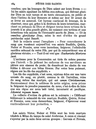 couches; que les louanges de Dieu soient sur leurs lèvres. » —
  Ici les saints signifient les fidèles eux-mêmes, qui doivent glori-
 fier Dieu en tout temps et en toute circonstance, en public et
 dans l'intime de leur demeure et même sur leur lit avant de
 se livrer au sommeil. Cet hymne continuel de louange, ils le
 chantent, ceux qui, grâce à la droiture de leurs intentions, mar-
 chent en présence de Dieu et dirigent toutes leurs actions de la
 journée à sa plus grande gloire, les unissant aux'actions et aux
 intentions très saintes de l'humanité sacrée de Jésus. — Ut in
 omnibus glorificetur Deus, selon le mot d'ordie du grand
 patriarche saint Benoît.
    Suit la collecte avant l'anaphore : « Pour commémorer le
 sang que versèrent aujourd'hui vos saints Basilide, Quirin,
 Nabor et Nazaire, nous vous immolons, Seigneur, l'admirable
 sacrifice solennel de votre Fils, par qui ils remportèrent une si
 glorieuse victoire. » — Tant il est vrai que : Eucharistia Martyres
 facit.
    L'antienne pour la Communion est tirée du même psaume
 que l'introït. « Ils jetèrent les cadavres de vos serviteurs en
pâture aux oiseaux de proie; ils donnèrent les chairs de vos
fidèles à dévorer aux bêtes féroces. Par votre bras puissant,
régnez sur les fils des suppliciés. »
    Les fils des suppliciés, c'est nous, rejetons éclos sur une terre
arrosée du sang, ou plutôt, comme le dit Tertullien, éclos
du sang même des martyrs, qui est semen Christianorum.
Reconnaissant donc la noblesse de notre origine, nous prions
le Seigneur de prendre possession de nous, c'est-à-dire de faire
que son règne sur nous 'soit total, incontesté et pacifique.
Adveniat regnum tuum.
    La collecte d'action de grâces est la suivante : « Célébrant
fidèlement la solennité de vos martyrs Basilide, Quirin, Nabor
et Nazaire, nous vous demandons, Seigneur, d'éprouver aussi
continuellement leur protection. »
                                 *
   Les saints Victor, Nabor et Félix sont les trois martvrs
vénérés à Milan du temps de saint Ambroise. A ceux-ci vinrent
s'ajouter par la suite deux autres groupes : Gervais et Protais,
 