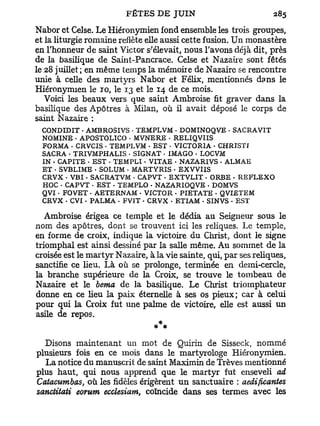 Nabor et Celse. Le Hiéronymien fond ensemble les trois groupes,
et la liturgie romaine reflète elle aussi cette fusion. Un monastère
en l'honneur de saint Victor s'élevait, nous l'avons déjà dit, près
de la basilique de Saint-Pancrace. Celse et Nazaîre sont fêtés
le 28 juillet; en même temps la mémoire de Nazaire se rencontre
unie à celle des martyrs Nabor et Félix, mentionnés dans le
Hiéronymien le TO, le 13 et le 14 de ce mois.
   Voici les beaux vers que saint Ambroise fit graver dans la
basilique des Apôtres à Milan, où il avait déposé le corps de
saint Nazaire :
 CONDIDIT - AMBROSIVS • TEMPLVM . DOMINOQVE • SACRA VIT
 NOMINE - APOSTOLICO • MVNERE - RELIQVIIS
 FORMA . CRVCIS - TEMPLVM - EST . VICTORIA - CHRTSTI
 SACRA . TRIVMPHALIS - SIGNAT - IMAGO - LOCVM
 IN . CAPITE • EST - TEMPLI. VITAE - NAZARIVS - ALMAE
 ET • SVBLIME - SOLUM • MARTYRIS • EXVVUS
 CRVX . V B I . SACRATVM • CAPVT • EXTVLIT - ORBE • REFLEXO
 HOC • CAPVT • EST - TEMPLO . NAZARIOQVE • DOMVS
 QVI • FOVET • AETERNAM - VICTOR - PIETATE - QVIETEM
 CRVX - CVI - PALMA - FVIT . CRVX - ETIAM - SINVS • EST

   Ambroise érigea ce temple et le dédia au Seigneur sous le
nom des apôtres, dont se trouvent ici les reliques. Le temple,
en forme de croix, indique la victoire du Christ, dont le signe
triomphal est ainsi dessiné par la salle même. Au sommet de la
croisée est le martyr Nazaire, à la vie sainte, qui, par ses reliques,
sanctifie ce lieu. Là où se prolonge, terminée en demi-cercle,
la branche supérieure de la Croix, se trouve le tombeau de
Nazaire et le berna de la basilique. Le Christ triomphateur
donne en ce heu la paix éternelle à ses os pieux; car à celui
pour qui la Croix fut une palme de victoire, elle est aussi un
asile de repos.
                                  *

  Disons maintenant un mot de Quirin de Sisseck, nommé
plusieurs fois en ce mois dans le martyrologe Hiéronymien.
  La notice du manuscrit de saint Maximin de Trêves mentionné
plus haut, qui nous apprend que le martyr fut enseveli ad
Catacumbas, où les fidèles érigèrent un sanctuaire : aedificantes
sanctitati eorum ecclesiam, coïncide dans ses termes avec les
 