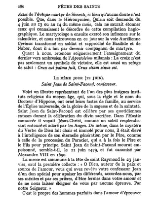 Actes de l'évêque martyr de Sisseck, si bien qu'aucun doute n'est
possible. Que, dans le Hiéronymien, Quirin soit descendu du
4 juin au 13 ou au 14 du même mois, cela ne saurait étonner
ceux qui connaissent le désordre de cette compilation hagio-
graphique. Le martyrologe a ensuite exercé son influence sur le
calendrier, et nous retrouvons en ce jour sur la voie Aurélienne
Cyrinus transformé en soldat et rapproché de Basilide et de
Nabor, dont il a fini par devenir compagnon de martyre.
  Quant à nous, retenons soigneusement l'enseignement du
dernier vers ambrosien de YApostoleion milanais : La croix n'est
pas seulement un symbole de victoire, elle est aussi un refuge
de salut : Crux eut palma fuit, Crux etiam sinus est.

                    L E MÊME JOUR (12 JUIN).
             Saint Jean de Saint-Facond, confesseur.
   Voici un illustre représentant de l'un des plus insignes insti-
tuts religieux du moyen âge, qui, sous la règle et le nom du
Docteur d'Hippone, ont orné leurs fastes de famille, au service
de l'Église universelle, de la gloire de la sagesse et de la sainteté.
Saint Jean de Saint-Facond est célèbre par ses quotidiennes
extases durant la célébration du divin sacrifice. Dans l'Hostie
consacrée il voyait Jésus-Christ, comme un soleil resplendis-
sant entouré et adoré par les Anges. De même, dans le mystère
du Verbe de Dieu fait chair et immolé pour nous, il était élevé
à l'intelligence de son éternelle génération par le Père, comme
à celle de la procession du Paraclet, qui a à la fois le Père et
le Fils pour principe. Saint Jean de Saint-Facond mourut em-
poisonné, semble-t-il, le n juin 1479, et fut canonisé par
Alexandre V I I I en 1690.
   La messe est commune à la fête de saint Raymond le 23 jan-
vier, sauf la première collecte : « O Dieu, auteur de la paix et
source de l'amour, vous qui avez revêtu votre confesseur Jean
d'un don spécial pour apaiser les différends, accordez-nous, par
ses mérites et par ses prières, d'être fermes dans votre amour et
de ne nous laisser éloigner de vous par aucune épreuve. Par
notre Seigneur. »
   C'est le propre des hommes parfaits dans l'amour d'éprouver
 