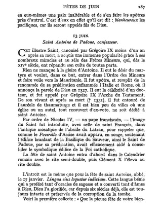 en eux-mêmes une paix inaltérable et de s'en faire les apôtres
        J
près d autrui. C'est d'eux en effet qu'il est dit : bienheureux les
pacifiques, car ils seront appelés fils de Dieu.

                              13 JUIN.
             Saint Antoine de Padoue, confesseur.
     ET illustre Saint, canonisé par Grégoire I X moins d'un an
C      après sa mort, a acquis une immense popularité grâce à ses
nombreux miracles et au zèle des Frères Mineurs, qui, dès le
    e
x i v siècle, ont répandu son culte de toutes parts.
    Rien ne manque à la gloire d'Antoine. Il eut le désir du mar-
tyre et voulut, dans ce but, entrer dans l'Ordre des Mineurs
et faire voile vers la Mauritanie. Il fut apôtre, et remplit de la
renommée de sa prédication enflammée l'Italie et Rome, où il
annonça la parole de Dieu en 1327. Il eut la célébrité d'un doc-
teur, et fut appelé par Grégoire I X l'Arche du Testament.
De son vivant et après sa mort (f 1331), il fut entouré de
l'auréole de thaumaturge et il est bien peu de villes où une
église ou un autel, tout recouvert d'ex-voto, ne soit dédié à
saint Antoine.
    Par ordre de Nicolas IV, — un pape franciscain, — l'image
du Saint fut introduite, avec celle de saint François, dans
l'antique mosaïque de l'abside du Latran, pour rappeler que,
comme le Poverello d'Assise avait apparu, en songe, soutenant
l'édifice branlant de la Basilique du Sauveur, ainsi le Saint de
Padoue, par sa prédication, avait efficacement aidé à conso-
lider le symbolique édifice de la Foi catholique.
    La fête de saint Antoine entra d'abord dans le Calendrier
romain avec le rite semi-double, puis Clément X l'éleva au
rite double.

   L'introït est le même que pour la fête de saint Antoine, abbé,
le 17 janvier. Lingua eius loquetur iudicium. Cette langue bénie
qui a proféré tant d'oracles de sagesse et a converti tant d'âmes
à Dieu, Dieu l'a glorifiée, car depuis six siècles déjà, elle est tou-
jours intacte et préservée de la corruption de la tombe.
   Voici la première collecte : « Que la pieuse fête de votre bien-
 
