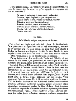 Nous reproduisons, en l'honneur du grand Thaumaturge, ces
vers du moyen âge formant ce qu'on appelle le «répons» qui
lui est consacré :
          Si qttaeris miracula : mors, error, calamitas,
          Daemon, lepra fugiunt; aegri surgunt sani :
          Cedunt mare, vineula; membra resque perdit-as
          Petunt et accipiunt iuvenes et cani.
          Pereunt pericula, cessât et nécessitas ;
          Narrent hi qui sentiunt ; dicant Paduani.
          Gloria Patri et Filio, et Spiritui Sancto.
          Cedunt mare etc.

                            14   JUIN.
           Saint Basile, évêque, confesseur et docteur.

CEpatriarchede etl'épiscopat oriental,viephare de l'orthodoxie,
   géant
                    législateur de la      monastique, mourut'
le I janvier 379 (?). Mais comme ce jour était déjà affecté à
    e r



l'office de l'octave du Seigneur, la fête de saint Basile fut ren-
voyée à cette date que l'on croit — mais sans raison sérieuse
— être l'anniversaire de sa consécration épiscopale.
   Parler brièvement des mérites de Basile est difficile, et au-
dessus de nos forces. Que parle donc, et mieux que nous, saint
Ephrem, qui fit son éloge quand le grand évêque vivait encore.
   Le saint diacre d'Édesse reçut, en une vision, l'ordre du Sei-
gneur d'aller à Césarée trouver Basile : Ecce in domo mea vas
splendidum est ac magnificum, quod tibi suppeditabit cibum.
— Il se met donc en route, part d'Édesse de Syrie, et va à
Césarée, où il trouve Basile prêchant dans l'église, avec l'Esprit
Saint sous la forme d'une colombe, sur son épaule. Voici
comment Ephrem nous décrit l'impression qu'il en éprouva :
Vidi in Sanctis Sanctorum Vas Electionis, coram armenlo ovium
praeclare extensum, ver bisque maiestate plenis exomatum atque
distinchim, omnnimque oculos in illud defixos. Vidi templum
ab eo spiritu vegetatum, eiusque in viduas ac orphanos potissimttm
commiserationes. Vidi... ipsum Pastorem pennis Spiritus sur-
sum pro nobis preces lollentem, fxlumque orationis deducentem.
 
