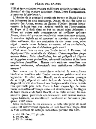 Vidi ab ipso ecclesiam ornatam et dilectam aptissime compositawi.
Prospexi ab ipso manare doctrinam Pauli, legem Evangeliorum,
                             x
et timorem Mysteriorum .
    L'histoire de la primauté pontificale trouve en Basile l'un de
ses défenseurs les plus convaincus. Quand, du fait des abus de
pouvoir des Ariens, toutes les Églises d'Orient étaient boule-
versées, le Saint juge que l'unique remède est l'intervention
du Pape, et il écrit dans ce but au grand saint Athanase :
Visum est autem mihi consentaneum ut scribatur episcopo
Romae, %ht quae hic gemntur consideret et sententiam stiam exponat.
Et quoniam difficile est ut communi ac synodico decreto aliqui
illinc mittantur, ipse sua auctoriiaie in ista causa usus viros
                                                         t

eligat... omnia secum habentes necessaria, ad ea rescindenda,
                                               2
quae Arimini per vim et violentiam gesta siint .
    C'est aussi dans ce sens que Basile écrivit à Damase, lui
dépeignant l'état misérable de l'Orient : Universusquidem prope
modum Oriens Pater colendissime, hoc est quidquid ab Illyrico
                 t

ad Aegyptum usque protenditur, vehementi tempestate et fluctuum
exagitatione percellitur... Horum certe malorum remedium esse
unicum arbitramur, miserationis tuae visitationem sollicitudi-
         3
nemque .
    Non moins que le monachisme oriental, le monachisme
bénédictin considère saint Basile comme son patriarche et son
législateur. E n effet, saint Benoît, en de nombreux passages
de sa Règle, dépend du saint évêque de Césarée, à la Règle
duquel il renvoie directement ses disciples avides d'une nourri-
ture spirituelle plus forte. Dans le haut moyen âge, de nom-
breux monastères d'Europe suivaient simultanément les Règles
de Saint Basile et de Saint Benoît;et en Italie surtout, les mo-
nastères grecs, gouvernés conformément aux canons monas-
tiques basiliens, se maintinrent nombreux et florissants jus-
qu'au XVII siècle.
             e




    Sous l'influence de ces éléments, le culte liturgique de saint
Basile fut relativement répandu, et nous trouvons jusque dans
la Ville éternelle un antique monastère portant son nom.
  1. Act. S S . Iun., III, 381-382.
  2. Op. cit., 340.
  3. Op cit., 342-343-
 