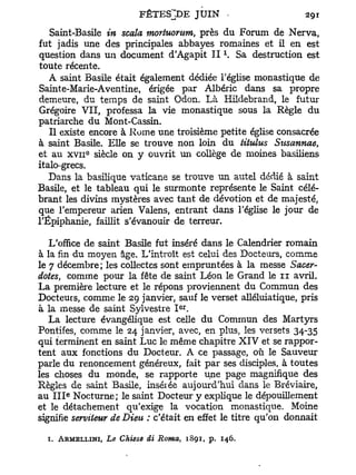 Saint-Basile in scala mortuorutn, près du Forum de Nerva,
fut jadis une des principales abbayes romaines et il en est
question dans un document d'Agapit I I  Sa destruction est
toute récente.
   A saint Basile était également dédiée l'église monastique de
Sainte-Marie-Aventine, érigée par Albéric dans sa propre
demeure, du temps de saint Odon. Là Hildebrand, le futur
Grégoire VII, professa la vie monastique sous la Règle du
patriarche du Mont-Cassin.
   Il existe encore à Rome une troisième petite église consacrée
à saint Basile. Elle se trouve non loin du titulus Susannae,
           0
et au x v i i siècle on y ouvrit un collège de moines basiliens
italo-grecs.
   Dans la basilique vaticane se trouve un autel dédié à saint
Basile, et le tableau qui le surmonte représente le Saint célé-
brant les divins mystères avec tant de dévotion et de majesté,
que l'empereur arien Valens, entrant dans l'église le jour de
l'Epiphanie, faillit s'évanouir de terreur.

   L'office de saint Basile fut inséré dans le Calendrier romain
à la fin du moyen âge. L'introït est celui des Docteurs, comme
le 7 décembre; les collectes sont empruntées à la messe Sacer-
doteSj comme pour la fête de saint Léon le Grand le n avril.
La première lecture et le répons proviennent du Commun des
Docteurs, comme le 29 janvier, sauf le verset alléluiatique, pris
                                  e r
à la messe de saint Sylvestre I .
   La lecture évangélique est celle du Commun des Martyrs
Pontifes, comme le 24 janvier, avec, en plus, les versets 34-35
qui terminent en saint Luc le même chapitre X I V et se rappor-
tent aux fonctions du Docteur. A ce passage, où le Sauveur
parle du renoncement généreux, fait par ses disciples, à toutes
les choses du monde, se rapporte une page magnifique des
Règles de saint Basile, insérée aujourd'hui dans le Bréviaire,
       e
au I I I Nocturne; le saint Docteur y explique le dépouillement
et le détachement qu'exige la vocation monastique. Moine
signifie serviteur de Dieu : c'était en effet le titre qu'on donnait

  1. ARMELLINI, Le Chiese âi Roma, 1891, p.   146.
 