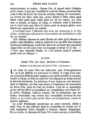 anciennement au moine : Servus Dei, et quand saint Grégoire
se-fit moine, il prit par humilité le nom de Servus servorum Dei,
c'est-à-dire serviteur de tous les moines, dernier du monastère.
Le moine est donc celui qui, ayant donné à Dieu omne quod
habet, omne quod jacit, omne quod est, tel un esprit, n'a plus
rien en propre, ni biens, ni corps, ni volonté; mais il demeure
sur la terre t a n t que Dieu l'y laisse pour sa propre gloire, sans
désormais appartenir au monde.
   L'antienne pour l'offrande des dons est commune à la fête
d'hier, tandis que celle pour la Communion est semblable à celle
du 29 janvier.
   Une célèbre réponse de saint Basile est celle qu'il adressa au
préfet arien Modeste; celui-ci, habitué à la servilité des évêques
courtisans hérétiques, avait fait observer au Saint que personne
jusqu'alors ne lui avait tenu un langage si ferme et si fier. —
« C'est que, répondit Basile, tu n'as jamais jusqu'à présent,
parlé avec un évêque ! »
                             15 JUIN.

          Saints Vite (ou Gui), Modeste et Cresccnce.
         Station à la diaconie de Saint-Viie « ad lunam ».
    ES Actes de saint Vite ont tellement subi d'interpolations
L    qu'il est difficile d'y retrouver la vérité. Il s'agit d'un mar-
tyr auquel le Hiéronymien assigne pour patrie tantôt la Lucanie,
tantôt la Sicile, et dont le culte fut très répandu en Italie durant
la période lombarde. La présence d'une messe en son honneur
dans le Gélasien, est due sans doute à l'existence du monastère
de Saint-Vite, près de l'arc de Gallien. C'est de ce monastère
qu'en 768 fut élevé au pontificat, en compétition avec Sixte IV,
le prêtre Philippe. Celui-ci voyant dès le lendemain que les
choses tournaient mal, revint aux tranquilles travaux de son
cloître et ne voulut plus entrer dans ces compétitions contre le
pontife légitime.
   Le Liber Pontificalis mentionne un autre oratoire, dédié à
saint Vite, et qui s'élevait dans le monastère de Corsas sur la
voie Appienne. Cette chapelle a disparu depuis longtemps.
En revanche, la diaconie de Saint-Vile existe encore, et les fidèles
 