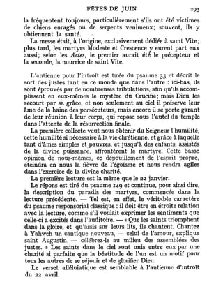 la fréquentent toujours, particulièrement s'ils ont été victimes
de chiens enragés ou de serpents venimeux; souvent, ils y
obtiennent la santé.
   La messe était, à l'origine, exclusivement dédiée à saint Vite;
plus tard, les martyrs Modeste et Crescence y eurent part eux
aussi; selon les Actes, le premier aurait été le précepteur et
la seconde, la nourrice de saint Vite.

   L'antienne pour l'introït est tirée du psaume 33 et décrit le
sort des justes tant en ce monde que dans l'autre : ici-bas, ils
sont éprouvés par de nombreuses tribulations, afin qu'ils accom-
plissent en eux-mêmes le mystère du Crucifié; mais Dieu les
secourt par sà grâce, et non seulement au ciel il préserve leur
âme de la haine des persécuteurs, mais encore il se porte garant
de leur réunion à leur corps, qui repose sous l'autel du temple
dans l'attente de la résurrection finale.
   La première collecte veut nous obtenir du Seigneur l'humilité,
cette humilité si nécessaire à la vie chrétienne, et grâce à laquelle
tant d'âmes simples et pauvres, et jusqu'à des enfants, assistés
de la divine puissance, affrontèrent le martyre. Cette basse
opinion de nous-mêmes, ce dépouillement de l'esprit propre,
éteindra en nous la fièvre de l'égoïsme et nous rendra agiles
dans l'exercice de la divine charité.
   La première lecture est la même que le 22 janvier.
   Le répons est tiré du psaume 149 et continue, pour ainsi dire,
la description du paradis des martyrs, commencée dans la
lecture précédente. — Tel est, en effet, le véritable caractère
du psaume responsorial classique : il doit être en étroite relation
avec la lecture, comme s'il voulait exprimer les sentiments que
celle-ci a excités dans l'auditoire. — « Que les saints triomphent
dans la gloire, et qu'assis sur leurs lits, ils chantent. Chantez
à Yahweh un cantique nouveau, — celui de l'amour, explique
saint Augustin, — célébrez-le au milieu des assemblées des
justes. » Les saints dans le ciel sont unis entre eux par une
charité si parfaite que la béatitude de l'un est un motif pour
tous les autres de se réjouir et de glorifier Dieu.
   Le verset alléluiatique est semblable à l'antienne d'introït
du 22 avril.
 