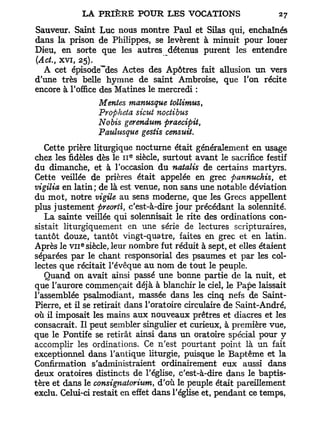 Sauveur. Saint Luc nous montre Paul et Silas qui, enchaînés
dans la prison de Philippes, se levèrent à minuit pour louer
Dieu, en sorte que les autres détenus purent les entendre
(Act., xvi, 25).
  A cet épisode""des Actes des Apôtres fait allusion un vers
d'une très belle hymne de saint Ambroise, que l'on récite
encore à l'office des Matines le mercredi :
                  Mentes manusque tollimus    t

                  Propheta sicut noctibus
                  Nobis gerendum praecipit,
                  Pauhisque gestis censuit.
   Cette prière liturgique nocturne était généralement en usage
                          e
chez les fidèles dès le 11 siècle, surtout avant le sacrifice festif
du dimanche, et à l'occasion du natalis de certains martyrs.
Cette veillée de prières était appelée en grec pannuchis, et
vigilia en latin ; de là est venue, non sans une notable déviation
du mot, notre vigile au sens moderne, que les Grecs appellent
plus justement preorti, c'est-à-dire jour précédant la solennité.
   La sainte veillée qui solennisait le rite des ordinations con-
sistait liturgiquement en une série de lectures scripturaires,
tantôt douze, tantôt vingt-quatre, faites en grec et en latin.
             e
Après le v i i siècle, leur nombre fut réduit à sept, et elles étaient
séparées par le chant responsorial des psaumes et par les col-
lectes que récitait l'évêque au nom de tout le peuple.
   Quand on avait ainsi passé une bonne partie de la nuit, et
que l'aurore commençait déjà à blanchir le ciel, le Pape laissait
l'assemblée psalmodiant, massée dans les cinq nefs de Saint-
Pierre, et il se retirait dans l'oratoire circulaire de Saint-André,
où il imposait les mains aux nouveaux prêtres et diacres et les
consacrait. Il peut sembler singulier et curieux, à première vue,
que le Pontife se retirât ainsi dans un oratoire spécial pour y
accomplir les ordinations. Ce n'est pourtant point là un fait
exceptionnel dans l'antique liturgie, puisque le Baptême et la
Confirmation s'administraient ordinairement eux aussi dans
deux oratoires distincts de l'église, c'est-à-dire dans le baptis-
tère et dans le consignaiorium, d'où le peuple était pareillement
exclu. Celui-ci restait en effet dans l'église et, pendant ce temps,
 