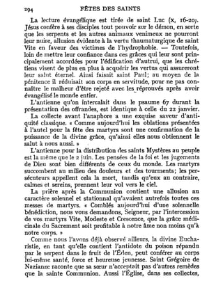 La lecture évangélique est tirée de saint Luc (x, r6-20j.
Jésus confère à ses disciples tout pouvoir sur le démon, en sorte
que les serpents et les autres animaux venimeux ne pourront
leur nuire, allusion évidente à la vertu thaumaturgique de saint
Vite en faveur des victimes de l'hydrophobie. — Toutefois,
loin de mettre leur confiance dans ces grâces qui leur sont prin-
cipalement accordées pour l'édification d'autrui, que les chré-
tiens visent de plus en plus à acquérir les vertus qui assureront
leur salut éternel. Ainsi faisait saint Paul; au moyen de la
pénitence il réduisait son corps en servitude, pour ne pas con-
naître le malheur d'être rejeté avec les réprouvés après avoir
évangélisé le monde entier.
   L'antienne qu'on intercalait dans le psaume 67 durant la
présentation des offrandes, est identique à celle du 22 janvier.
   La collecte avant l'anaphore a une exquise saveur d'anti-
quité classique. « Comme aujourd'hui les oblations présentées
à l'autel pour la fête des martyrs sont une confirmation de la
puissance de la divine grâce, qu'ainsi elles nous obtiennent le
salut à nous aussi. »
   L'antienne pour la distribution des saints Mystères au peuple
est la même que le 2 juin. Les pensées de la foi et les jugements
de Dieu sont bien différents de ceux du monde. Les martyrs
succombent au milieu des douleurs et des tourments; les per-
sécuteurs appellent cela la mort, tandis qu'eux au contraire,
calmes et sereins, prennent leur vol vers le ciel.
   La prière après la Communion contient une allusion au
caractère solennel et stationnai qu'avaient autrefois toutes ces
messes de martyrs. « Comblés aujourd'hui d'une solennelle
bénédiction, nous vous demandons, Seigneur, par l'intercession
de vos martyrs Vite, Modeste et Crescence, que la grâce médi-
cinale du Sacrement soit profitable à notre âme non moins qu'à
notre corps. »
   Comme nous l'avons déjà observé ailleurs, la divine Eucha-
ristie, en tant qu'elle contient l'antidote du poison répandu
par le serpent dans le fruit de l'Éden, peut conférer au corps
lui-même santé, force et heureuse jeunesse. Saint Grégoire de
Nazianze raconte que sa sœur n'acceptait pas d'autres remèdes
que la sainte Communion. Aussi l'Église, dans ses collectes,
 