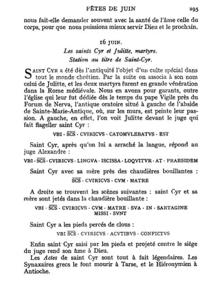 nous fait-elle demander souvent avec la santé de l'âme celle du
corps, pour que nous puissions mieux servir Dieu et le prochain.

                            16 JUIN.
              Les saints Cyr et Julitte, martyrs.
               Station au titre de Saint-Cyr.
   AINT CYR a été dès l'antiquité l'objet d'uu culte spécial dans
S tout le monde chrétien. Par la suite on associa à son nom
celui de Julitte, et les deux martyrs furent en grande vénération
dans la Rome médiévale. Nous en avons pour garants, outre
l'église qui leur fut dédiée dès le temps du pape Vigile près du
Forum de Nerva, l'antique oratoire situé à gauche de l'abside
de Sainte-Marie-Antique, où, sur les murs, est peinte leur pas-
sion. A gauche, en effet, l'on voit Julitte devant le juge qui
fait flageller saint Cyr :
          VBI - SCS . CVIRICVS • CATOMVLEBATVS - EST

  Saint Cyr, après qu'on lui a arraché la langue, répond au
juge Alexandre :
VBI • SCS • CVIRICVS • LINGVA • ISCISSA. LOQVITVR • AT • PRAESIDEM

  Saint Cyr avec sa mère près des chaudières bouillantes :
                  SCS • CVIRICVS - CVM • MATRE

 A droite se trouvent les scènes suivantes : saint Cyr et sa
mère sont jetés dans la chaudière bouillante :
    VBI • SCS . CVIRICVS - CVM . MATRE • SVA - IN - SARTAGINE
                            MISSI . SVNT

  Saint Cyr a les pieds percés de clous :
            VBI SCS • CVIRICVS • ACVTIBVS . CONFICTVS

  Enfin saint Cyr saisi par les pieds et projeté contre le siège
du juge rend son âme à Dieu.
  Les Actes de saint Cyr sont tout à fait légendaires. Les
Synaxaires grecs le font mourir à Tarse, et le Hiéronymien à
Antioche.
 