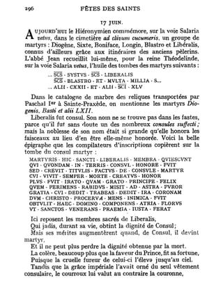 T 7 JUIN.
   UJOURD'HUI le Hiéronymien commémore, sur la voie Salaria
A vêtus, dans le cimetière ad clivum cucumeris, un groupe de
martyrs : Diogène, Sixte, Boniface, Longin, Blastro et Libéralis,
connus d'ailleurs grâce aux itinéraires des anciens pèlerins.
L'abbé Jean recueillit lui-même, pour la reine Théodelinde,
sur la voie Salaria vêtus, l'huile des tombes des martyrs suivants :
         ... SCS . SYSTVS • SCS • LIBERALIS
             SCS • BLASTRO • ET • MVLTA • MILLIA • S...
         ... ALII • CXXII • ET • ALIf - SCI • XLV

  Dans le catalogue de marbre des reliques transportées par
          e r
Paschal I à Sainte-Praxède, on mentionne les martyrs Dio-
genis, Basti et alii LXII.
   Libéralis fut consul. Son nom ne se trouve pas dans les fastes,
parce qu'il fut sans doute un des nombreux consules sitffecti ;
mais la noblesse de son nom était si grande qu'elle honora les
faisceaux au lieu d'en être elle-même honorée. Voici la belle
épigraphe que les compilateurs d'inscriptions copièrent sur la
tombe du consul martyr :
 MARTYRIS • HIC • SANCTI • LIBERALIS • MEMBRA • QVIESCVNT
 QVI • QVONDAM • IN • TERRIS • CONSVL . HONORE • FVIT
 SED * CREVIT • TITVLIS • FACTVS • DE • CONSVLE • MARTYR
 CVI • VIVIT • SEMPER • MORTE • CREATVS • HONOR
 PLVS • FVIT - IRATO • QVAM • GRATO • PRINCIPE - FELIX
 QVEM • PERIMENS • RABIDVS - MISIT • AD . ASTRA • FVROR
 GRATIA • CVI • DEDIT . TRABEAS • DEDIT • IRA • CORONAM
 DVM • CHRISTO • PROCERV.*! • MENS • INIMICA • FVIT
 OBTVLIT - HAEC • DOMINO • COMPONENS . ATRIA • FLORVS
 VT * SANCTOS . VENERANS . PRAEMIA • IUSTA . FERAT

  Ici reposent les membres sacrés de Libéralis,
  Qui jadis, durant sa vie, obtint la dignité de Consul;
  Mais ses mérites augmentèrent quand, de Consul, il devint
martyr,
  E t il ne peut plus perdre la dignité obtenue par la mort.
  La colère, beaucoup plus qne la faveur du Prince, fit sa fortune,
  Puisque la cruelle fureur de celui-ci l'éleva jusqu'au ciel.
  Tandis que la grâce impériale l'avait orné du seul vêtement
consulaire, le courroux lui valut au contraire la couronne,
 