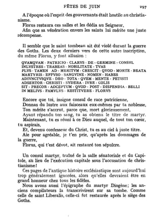 A l'époque où l'esprit des gouvernants était hostile au christia-
nisme.
  Florus restaura ces salles et les dédia au Seigneur,
  Afin que sa vénération envers les saints lui mérite une juste
récompense.

  Il semble que le saint tombeau ait été violé durant la guerre
des Goths. Les deux derniers vers de cette autre inscription,
du même Florus, y font allusion :
  QVAMQVAM • PATRICIO • CLARVS • DE - GERMINE - CONSVL
  INLVSTRES - TRABEAS • NOBÏLITATE - TVAS
  PLVS • TAMEN AD • MERITVM • CRESCIT • QVOD - MORTE • BEATA
  MARTYRIS • EFFVSO • SANGVINE - NOMEN • HABES
  ADIVNCTVSQVE - DEO • TOTA • QVEM • MENTE - PETÏSTI
  ADSERTOR • CHRISTI • SYDERA • IVRE . COLIS
  SIT • PRECOR - ADCEPTUM . QVOD • POST • DISPENDIA - BELLI
  IN MELIVS • FAMVLVS • RESTITVERE • FLORVS

   Encore que toi, insigne consul de race patricienne,
   Donnas du lustre aux faisceaux eux-mêmes par ta noblesse,
   Ton mérite s'accrut, parce que, mort glorieusement,
   Ayant répandu ton sang, tu as obtenu le titre de martyr.
   Maintenant, tu es réuni à ce Dieu auquel, de tout ton cœur,
t u aspirais,
   Et, devenu confesseur du Christ, tu es au ciel à juste titre.
   Aie pour agréable, je t'en prie, qu'après les dommages de
la guerre,
   Florus, qui t'est dévot, ait restauré ton sépulcre.

   Un consul martyr, traîné de la salle sénatoriale et du Capi-
tole, au heu de l'exécution capitale sous l'accusation de chris-
tianisme !
   Ces pages de l'antique histoire ecclésiastique sont aujourd'hui
trop généralement ignorées, alors qu'elles devraient être en
grand honneur chez tous les fidèles.
   Nous avons aussi l'épigraphe du martyr Diogène; les an-
ciens compilateurs la transcrivirent sur sa tombe. Comme
celle de saint Liberalis, celle-ci fut restaurée après le siège des
Goths.
 