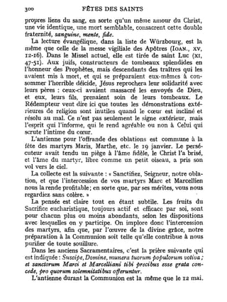 propres liens du sang, en sorte qu'un même amour du Christ,
une vie identique, une mort semblable, consacrent cette double
fraternité, sanguine, mente, fide.
   La lecture évangélique, dans la liste de Wùrzbourg, est la
même que celle de la messe vigiliale des Apôtres (IOAN., XV,
12-16). Dans le Missel actuel, elle est tirée de saint Luc (xi,
47-51). Aux juifs, constructeurs de tombeaux splendides en
rhonneur des Prophètes, mais descendants des traîtres qui les
avaient mis à mort, et qui se préparaient eux-mêmes à con-
sommer l'horrible déicide, Jésus reprochera leur solidarité avec
leurs pères : ceux-ci avaient massacré les envoyés de Dieu,
et eux, leurs fils, prenaient soin de leurs tombeaux. Le
Rédempteur veut dire ici que toutes les démonstrations exté-
rieures de religion sont inutiles quand le cœur est incliné et
résolu au mal. Ce n'est pas seulement le signe extérieur, mais
l'esprit qui l'informe, qui le rend agréable ou non à Celui qui
scrute l'intime du cœur.
   L'antienne pour l'offrande des oblations est commune à la
fête des martyrs Maris, Marthe, etc. le 19 janvier. Le persé-
cuteur avait tendu un piège à l'âme fidèle, le Christ l'a brisé,
et l'âme du martyr, libre comme un petit oiseau, a pris son
vol vers le ciel.
   La collecte est la suivante : « Sanctifiez, Seigneur, notre obla-
tion, et que l'intercession de vos martyrs Marc et Marcellien
nous la rende profitable; en sorte que, par ses mérites, vous nous
regardiez sans colère. »
   La pensée est claire tout en étant subtile. Les fruits du
Sacrifice eucharistique, toujours actif et efficace par soi, sont
pour chacun plus ou moins abondants, selon les dispositions
avec lesquelles on y participe. On implore donc l'intercession
des martyrs, afin que, par l'œuvre de la divine grâce, notre
préparation à la Communion soit telle qu'elle contribue à nous
purifier de toute souillure.
   Dans les anciens Sacramentaires, c'est la prière suivante qui
est indiquée : Suscipe, Domine, munera tuorum populorum votiva;
et sanctorum Marci et Marcelliani tibi precibus esse grata con-
cède, pro quorum solemnitatibus offeruntw.
  L'antienne durant la Communion est la même que le 12 mai.
 