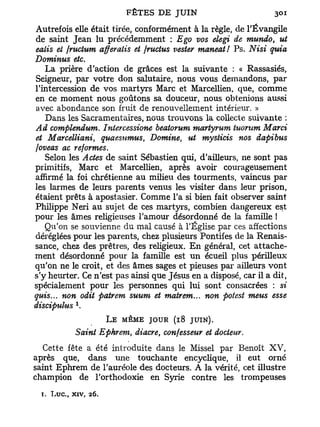 Autrefois elle était tirée, conformément à la règle, de l'Évangile
de saint Jean lu précédemment : Ego vos elegi de mundo, ut
ealis et jructum afferatis et fructus vester maneat! Ps. Nisi quia
Dominus etc.
   La prière d'action de grâces est la suivante : « Rassasiés,
Seigneur, par votre don salutaire, nous vous demandons, par
l'intercession de vos martyrs Marc et Marcellien, que, comme
en ce moment nous goûtons sa douceur, nous obtenions aussi
avec abondance son fruit de renouvellement intérieur. »
   Dans les Sacramentaires, nous trouvons la collecte suivante :
Ad complendum. Intercessione beatorum martyrum tuorum Marci
et Marcelliani, quaesumus, Domine, ut mysticis nos dapibus
foveas ac reformes.
   Selon les Actes de saint Sébastien qui, d'ailleurs, ne sont pas
primitifs, Marc et Marcellien, après avoir courageusement
affirmé la foi chrétienne au milieu des tourments, vaincus par
les larmes de leurs parents venus les visiter dans leur prison,
étaient prêts à apostasier. Comme l'a si bien fait observer saint
Philippe Neri au sujet de ces martyrs, combien dangereux est
pour les âmes religieuses l'amour désordonné de la famille !
   Qu'on se souvienne du mal causé à l'Église par ces affections
déréglées pour les parents, chez plusieurs Pontifes de la Renais-
sance, chez des prêtres, des religieux. En général, cet attache-
ment désordonné pour la famille est un écueil plus périlleux
qu'on ne le croit, et des âmes sages et pieuses par ailleurs vont
s'y heurter. Ce n'est pas ainsi que Jésus en a disposé, car il a dit,
spécialement pour les personnes qui lui sont consacrées : si
quis... non odit patrem suum et matrem... non potest meus esse
            1
discipulus .
                        L E MÊME JOUR (18   JUIN).
            Saint Ephrem, diacre, confesseur et docteur.
  Cette fête a été introduite dans le Missel par Benoît XV,
après que, dans une touchante encyclique, il eut orné
saint Ephrem de l'auréole des docteurs. A la vérité, cet illustre
champion de l'orthodoxie en Syrie contre les trompeuses
  T. Luc., xiv,   26.
 