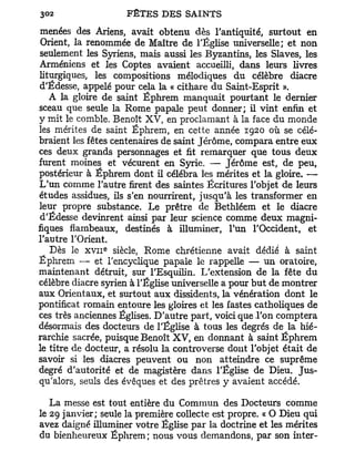 menées des Ariens, avait obtenu dès l'antiquité, surtout en
 Orient, la renommée de Maître de l'Église universelle; et non
seulement les Syriens, mais aussi les Byzantins, les Slaves, les
Arméniens et les Coptes avaient accueilli, dans leurs livres
liturgiques, les compositions mélodiques du célèbre diacre
d'Edesse, appelé pour cela la « cithare du Saint-Esprit ».
   A la gloire de saint Éphrem manquait pourtant le dernier
sceau que seule la Rome papale peut donner; il vint enfin et
y mit le comble. Benoît XV, en proclamant à la face du monde
les mérites de saint Éphrem, en cette année 1920 où se célé-
braient les fêtes centenaires de saint Jérôme, compara entre eux
ces deux grands personnages et fit remarquer que tous deux
furent moines et vécurent en Syrie. — Jérôme est, de peu,
postérieur à Éphrem dont il célébra les mérites et la gloire. —
L'un comme l'autre firent des saintes Écritures l'objet de leurs
études assidues, ils s'en nourrirent, jusqu'à les transformer en
leur propre substance. Le prêtre de Bethléem et le diacre
d'Édesse devinrent ainsi par leur science comme deux magni-
fiques flambeaux, destinés à illuminer, l'un l'Occident, et
l'autre l'Orient.
               e
   Dès le x v n siècle, Rome chrétienne avait dédié à saint
Éphrem — et l'encyclique papale le rappelle — un oratoire,
maintenant détruit, sur l'Esquilin. L'extension de la fête du
célèbre diacre syrien à l'Église universelle a pour but de montrer
aux Orientaux, et surtout aux dissidents, la vénération dont le
pontificat romain entoure les gloires et les fastes catholiques de
ces très anciennes Églises. D'autre part, voici que l'on comptera
désormais des docteurs de l'Église à tous les degrés de la hié-
rarchie sacrée, puisque Benoît XV, en donnant à saint Éphrem
le titre de docteur, a résolu la controverse dont l'objet était de
savoir si les diacres peuvent ou non atteindre ce suprême
degré d'autorité et de magistère dans l'Église de Dieu. Jus-
qu'alors, seuls des évêques et des prêtres y avaient accédé.

   La messe est tout entière du Commun des Docteurs comme
le 29 janvier; seule la première collecte est propre. « O Dieu qui
avez daigné illuminer votre Église par la doctrine et les mérites
du bienheureux Éphrem ; nous vous demandons, par son inter-
 