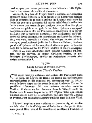 cession, que, par votre puissance, vous défendiez cette Église
contre tout assaut de malice et d'erreur. »
  Vraiment, la « lyre de l'Esprit Saint » comme les Orientaux
appellent saint Éphrem, a de si grands et si nombreux mérites
dans le domaine de la sainte liturgie, qu'il aurait peut-être été
désirable que ceux-ci eussent été mis en relief dans la rédaction
de sa messe, par exemple par quelque composition liturgique
conforme au génie et au goût latin. Saint Ephrem a composé
des poèmes admirables sur l'immaculée conception et la pureté
de Marie, sur la primauté pontificale, sur les martyrs, sur l'effi-
cacité du divin Sacrifice, sur les suffrages en faveur des défunts,
etc.; ces vers, associés au chant des vierges sacrées et à la
musique, passionnèrent jadis les habitants d'Édesse, contem-
porains d'Éphrem, et les remplirent d'ardeur pour la défense
de la foi de Nicée contre les Perses infidèles et contre les Ariens.
  Dans le De viris illustribus saint Jérôme témoigne qu'Éph-
rem, par ses œuvres, ad tantam claritatem venisse, ut post
lectionem Scriphirarum, publiée in quibusdam ecclesiis eius
                      1
scripta recitarentur .
                                 19   JUIN.
                 Saints Gervais et Protais, martyrs.
                    Station au Titre de Vestina.
     ES deux martyrs milanais sont entrés dès l'antiquité dans
C     le Férial de l'Église de Rome, en raison des circonstances
extraordinaires et des miracles qui accompagnèrent la décou-
verte de leurs corps par les soins de saint Ambroise. Durant le
                           e r
pontificat d'Innocent I , une matrone romaine, nommée
Vestina, fit élever en leur honneur dans la Ville éternelle un
titulus dans le vicus longus de la I V Région, Titre qui, connu
                                              e



d'abord sous le nom de la fondatrice, puis des martyrs Gervais
et Protais, l'est davantage aujourd'hui sous celui de Saint-Vital,

  L'introït emprunte son antienne au psaume 84, et semble
un écho des chants d'allégresse d'Ambroise et des pieux Mila-
nais quand Dieu voulut les consoler, en révélant à l'évêque le
  1. Cap. 115.
 
