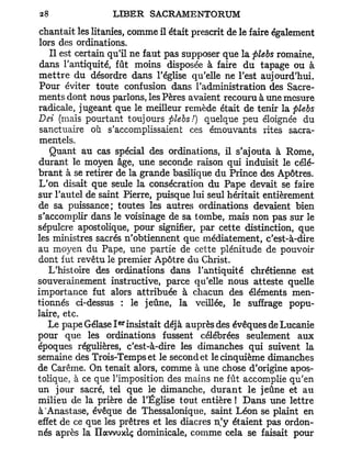 chantait les litanies, comme il était prescrit de le faire également
lors des ordinations.
   Il est certain qu'il ne faut pas supposer que la plebs romaine,
 dans l'antiquité, fût moins disposée à faire du tapage ou à
mettre du désordre dans l'église qu'elle ne l'est aujourd'hui.
Pour éviter toute confusion dans l'administration des Sacre-
ments dont nous parlons, les Pères avaient recouru à une mesure
radicale, jugeant que le meilleur remède était de tenir la plebs
Dei (mais pourtant toujours plebs/) quelque peu éloignée du
 sanctuaire où s'accomplissaient ces émouvants rites sacra-
 mentels.
   Quant au cas spécial des ordinations, il s'ajouta à Rome,
durant le moyen âge, une seconde raison qui induisit le célé-
brant à se retirer de la grande basilique du Prince des Apôtres.
L'on disait que seule la consécration du Pape devait se faire
sur l'autel de saint Pierre, puisque lui seul héritait entièrement
de sa puissance; toutes les autres ordinations devaient bien
s'accomplir dans le voisinage de sa tombe, mais non pas sur le
sépulcre apostolique, pour signifier, par cette distinction, que
les ministres sacrés n'obtiennent que médiatement, c'est-à-dire
au moyen du Pape, une partie de cette plénitude de pouvoir
dont fut revêtu le premier Apôtre du Christ.
   L'histoire des ordinations dans l'antiquité chrétienne est
souverainement instructive, parce qu'elle nous atteste quelle
importance fut alors attribuée à chacun des éléments men-
tionnés ci-dessus : le jeûne, la veillée, le suffrage popu-
laire, etc.
                   er
   Le pape Gélase I insistait déjà auprès des évêques de Lucanie
pour que les ordinations fussent célébrées seulement aux
époques régulières, c'est-à-dire les dimanches qui suivent la
semaine des Trois-Temps et le second et le cinquième dimanches
de Carême. On tenait alors, comme à une chose d'origine apos-
tolique, à ce que l'imposition des mains ne fût accomplie qu'en
un jour sacré, tel que le dimanche, durant le jeûne et au
milieu de la prière de l'Église tout entière ! Dans une lettre
à'Anastase, évêque de Thessalonique, saint Léon se plaint en
effet de ce que les prêtres et les diacres n'y étaient pas ordon-
nés après la Ilavvuxlç dominicale, comme cela se faisait pour
 