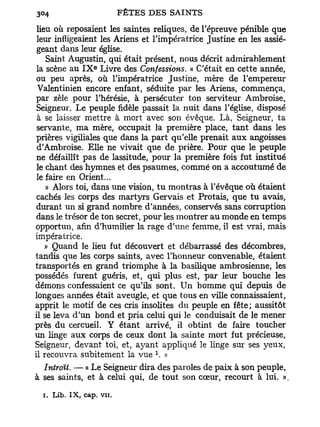 lieu où reposaient les saintes reliques, de l'épreuve pénible que
 leur infligeaient les Ariens et l'impératrice Justine en les assié-
 geant dans leur église.
    Saint Augustin, qui était présent, nous décrit admirablement
 la scène au I X Livre des Confessions. « C'était en cette année,
                  e



 ou peu après, où l'impératrice Justine, mère de l'empereur
 Valentinien encore enfant, séduite par les Ariens, commença,
par zèle pour l'hérésie, à persécuter ton serviteur Ambroise,
 Seigneur. Le peuple fidèle passait la nuit dans l'église, disposé
 à se laisser mettre à mort avec son évêque. Là, Seigneur, ta
 servante, ma mère, occupait la première place, tant dans les
prières vigiliales que dans la part qu'elle prenait aux angoisses
 d'Ambroise. Elle ne vivait que de prière. Pour que le peuple
 ne défaillît pas de lassitude, pour la première fois fut institué
 le chant des hymnes et des psaumes, comme on a accoutumé de
 le faire en Orient...
    » Alors toi, dans une vision, t u montras à l'évêque où étaient
cachés les corps des martyrs Gervais et Protais, que t u avais,
durant un si grand nombre d'années, conservés sans corruption
dans le trésor de ton secret, pour les montrer au monde en temps
opportun, afin d'humilier la rage d'une femme, il est vrai, mais
impératrice.
    » Quand le lieu fut découvert et débarrassé des décombres,
tandis que les corps saints, avec l'honneur convenable, étaient
transportés en grand triomphe à la basilique ambrosienne, les
possédés furent guéris, et, qui plus est, par leur bouche les
démons confessaient ce qu'ils sont. Un homme qui depuis de
longues années était aveugle, et que tous en ville connaissaient,
apprit le motif de ces cris insolites du peuple en fête; aussitôt
il se leva d'un bond et pria celui qui le conduisait de le mener
près du cercueil. Y étant arrivé, il obtint de faire toucher
un linge aux corps de ceux dont la sainte mort fut précieuse,
Seigneur, devant toi, et, a}7ant appliqué le linge sur ses yeux,
                               x
il recouvra subitement la vue . »
  Introït. — « Le Seigneur dira des paroles de paix à son peuple,
à ses saints, et à celui qui, de tout son cœur, recourt à lui. ».

  i. Lib. I X , cap. vu.
 
