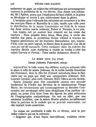 seulement un gage, au milieu des tribulations qui accompagnent
toujours la profession de la vie dévote. Spes autem non confon-
dit, dit l'Apôtre, parce que l'espérance devient réalité, et la grâce
se développe et arrive à son achèvement dans la gloire.
   L'antienne pour l'offrande des oblations est commune à la fête
des martyrs Pierre et Marcellin le 2 juin, tandis que celle pour
la distribution de la sainte Communion est tirée de la messe
des deux autres saints milanais, Nabor et Nazaire, le 12 juin.
   Les impies ont pu exercer leur cruauté sur les corps des
martyrs : Dieu possède leurs âmes. Bien plus, à cause des
mérites des pères, la protection divine s'étend à travers les
longues générations sur les lointains descendants, qui, aujour-
d'hui, avec un saint orgueil, se disent dans le psaume : Lesfilsde
ceux qui ont été massacrés. Cette confiance dans les mérites des
martyrs décida saint Ambroise à choisir sa tombe à côté des
saints Gervais et Protais : Taies ambio defensores, disait-il.

                   L E MÊME JOUK (19 JUIN).
                Sainte Julienne Falconieri, vierge.
    Aujourd'hui la belle messe des célèbres martyrs milanais cède
la place à celle de sainte Julienne, de la noble famille florentine
des Falconieri, dont la fête fut d'abord introduite dans le Bré-
viaire par un pape qui était son compatriote (Clément X I I ,
Laurent Corsini) ; plus tard, Clément X I I I l'éleva au rite double.
    Sainte Julienne peut être considérée comme une seconde
fondatrice de l'Ordre des Servîtes de la bienheureuse Vierge
Marie; les circonstances qui accompagnèrent sa dernière Com-
munion ont enveloppé cette âme séraphique d'un parfum vir-
ginal, au point d'en faire l'une des figures les plus attirantes
de l'hagiographie eucharistique. On sait en effet, par une
ancienne tradition, que la sainte Hostie pénétra invisiblement
dans la poitrine de la malade qui ne pouvait communier, car
 elle rejetait toute nourriture.

  La messe est semblable à celle du 10 février, sauf la pre-
mière collecte qui est la suivante :
  « Seigneur qui, d'une façon'merveilleuse, voulûtes récon-
 