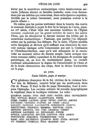 forter par la nourriture eucharistique votre bienheureuse ser-
vante Julienne durant sa dernière maladie; nous vous deman-
dons par ses mérites que nous aussi, dans cette épreuve suprême,
fortifiés par le même Sacrement, nous puissions arriver à la
patrie céleste. »
   De même que les païens mettaient dans la bouche des morts
la monnaie destinée à payer le fret de la barque de Caron, ainsi,
       E
au I V siècle, c'était déjà une ancienne tradition de l'Église
romaine, confirmée par un grand nombre de textes des saints
Pères, que de réconforter le dernier instant des fidèles par la
nourriture eucharistique : Viaticum, que parfois Ton déposait
même sur la poitrine des défunts. Par la suite, l'Église modifia
cette discipline et déclara qu'il suffisait aux mourants de rece-
voir comme viatique cette Communion qui suit la Confession
et l'Extrême-Onction, sans qu'il soit nécessaire de la renou-
veler au moment même du dernier soupir. Cette antique cou-
tume romaine reflète cependant la foi énergique du premier âge
patristique, où, en face du matérialisme païen, on voulait
confesser solennellement le dogme de l'immortalité de l'âme et
de la finale résurrection des corps, dont la divine Eucharistie
est le gage.
                           20 JUIN.
                 Saint Silvère, pape et martyr.
     E généreux champion de la foi, victime de la violence bru-
C     tale de Bélisaire, mourut brisé par les souffrances dans
l'île de Ponza. Il était le fils du pape Hormisdas, dont il com-
posa l'épitaphe. Les anciens auteurs de recueils épigraphiques
la copièrent dans la basilique vaticane. La voici :
QVAMVIS • DIGNA - TVIS - NON - SINT - PATER - ISTA • SEPVLCHRIS
NEC - TITVLIS • EGEAT - CLARIFICATA • FIDES
SVME . TAMEN • LAVDES • QVAS - PETRI - CAPTVS - AMORE
EXTREMO . VENIENS • HOSPES • AB • ORBE • LEGAT
SANASTI • PATRIAE • LACE RAT VM . SCHISMATE . CORPVS
RESTITVENS • PROPRIIS . MEMBRA • REVVLSA - LOCIS
IMPERIO • DEVICTA • PIO - TIBI • GRAECIA - CESSIT
AMISSAM - GAVDENS . SE • REPARARE - FIDEM
AFRICA • LAETATVR • MVLTOS - CAPTIVA * PER - ANNOS
PONTIFICES . PRECIBVS • PROMERVISSE . TUIS
HAEC • EGO • SILVERIVS - QVAMVIS • MIHI . DVRA . NOTAVI
VT . POSSENT • TVMVLIS • FIXA . MANERE - DIV
 