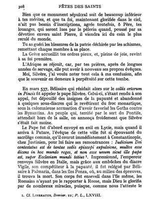 Bien que ce monument sépulcral soit de beaucoup inférieur
à tes mérites, et que ta foi, maintenant glorifiée dans le ciel,
n'ait pas besoin d'inscriptions, agrée toutefois, ô Père, tes
louanges, qui seront lues par le pèlerin quand, poussé par sa
dévotion envers saint Pierre, il viendra ici du coin le plus
reculé du monde.
  Tu as guéri les blessures de la patrie déchirée par les schismes,
remettant chaque membre à sa place.
  La Grèce accueillit tes ordres pieux, et, pleine de joie, revint
à sa foi première.
  L'Afrique se réjouit, car, par tes prières, après de longues
années de servage, elle put avoir à nouveau ses propres évêques.
   Moi, Silvère, j'ai voulu noter tout cela à ma confusion, afin
que le souvenir en demeure à perpétuité sur cette tombe.

   En mars 537, Bélisaire qui résidait alors sur le collis oriorum
in Pincis fit appeler le pape Silvère. Celui-ci, s'étant rendu à son
appel, fut dépouillé des insignes de la papauté et abandonné
à quelques sous-diacres qui le revêtirent du froc monastique,
sous la calomnieuse accusation d'avoir favorisé les Goths contre
les Byzantins. Au peuple qui, terrifié par le sort du Pontife,
attendait hors de la salle, on annonça froidement que Silvère
s'était fait moine.
   Le Pape fut d'abord envoyé en exil en Lycie, mais quand il
arriva à Patare, l'évêque de cette ville fut si épouvanté du
sacrilège commis, qu'il courut immédiatement à Constantinople,
chez Justinien, pour lui faire ses remontrances : ludicium Dei
contestatus est de tantae sedis episcopi expulsione, multos esse
dicens in hoc mundo reges, et non esse unum sicut Me papa
est, super Ecclesiam mundi totius . Impressionné, l'empereur
                                                  1



renvoya Silvère en Italie, mais grâce aux embûches du diacre
Vigile, son compétiteur à la papauté, il fut relégué par Béli-
saire à Palmaria, dans les îles Ponza, où, au milieu des épreuves,
il trouva la mort. Son corps fut enseveli dans l'île même, les
Romains n'ayant pu le rapporter à Rome, mais Dieu le glorifia
par de nombreux miracles, puisque, comme nous l'atteste le

  1. Cf. L I B E R A T U S , Breviar. 22; P. L., L X V I I I .
 