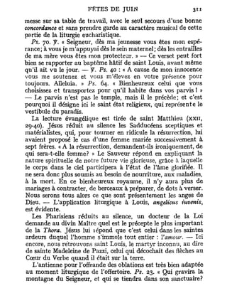 messe sur sa table de travail, avec le seul secours d'une bonne
concordance et sans prendre garde au caractère musical de cette
partie de la liturgie eucharistique.
  Ps. 70. y . « Seigneur, dès ma jeunesse vous êtes mon espé-
rance; à vous je m'appuyai dès le sein maternel; dès les entrailles
de ma mère vous êtes mon protecteur. » — Ce verset peut fort
bien se rapporter au baptême hâtif de saint Louis, avant même
qu'il ait vu le jour. — y. Ps. 40 : « A cause de mon innocence
vous me soutenez et vous m'élevez en votre présence pour
toujours. Alléluia. » P s . 64. « Bienheureux celui que vous
choisissez e t transportez pour qu'il habite dans vos parvis ! »
— Le parvis n'est pas le temple, mais il le précède; et c'est
pourquoi il désigne ici le saint état religieux, qui représente le
vestibule du paradis.
   La lecture évangélique est tirée de saint Matthieu (xxn,
29-40). Jésus réduit au silence les Sadducéens sceptiques et
matérialistes, qui, pour tourner en ridicule la résurrection, lui
avaient proposé le cas d'une femme mariée successivement à
sept frères. « A la résurrection, demandent-ils ironiquement, de
qui sera-t-elle femme? » Le Sauveur répond en expliquant la
nature spirituelle de notre future vie glorieuse, grâce à laquelle
le corps dans le ciel participera à l'état de l'âme glorifiée. Tl
ne sera donc plus soumis au besoin de nourriture, aux maladies,
à la mort. E n ce bienheureux royaume, il n'y aura plus de
mariages à contracter, de berceaux à préparer, de dots à verser.
Nous serons tous alors ce que sont présentement les anges de
Dieu. — L'application liturgique à Louis, angelicus iuvenis,
est évidente.
   Les Pharisiens réduits au silence, un docteur de la Loi
demande au divin Maître quel est le précepte le plus important
de la Thora. Jésus lui lépond que c'est celui dans les saintes
ardeurs duquel l'homme s'immole tout entier : Y amour. — Ici
encore, nous rétrouvons saint Louis, le martyr inconnu, au dire
de sainte Madeleine de Pazzi, celui qui décochait des flèches au
Cœur du Verbe quand il était sur la terre.
   L'antienne pour l'offrande des oblations est très bien adaptée
au moment liturgique de l'offertoire. Ps. 23. « Qui gravira la
montagne du Seigneur, et qui se tiendra dans son sanctuaire?
 