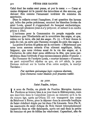 Celui dont les mains sont pures, et pur le cœur. » — Cœur et
mains désignent ici la pureté des intentions et des œuvres, qui
doivent être comme l'ornement intérieur du ministre du
sanctuaire.
   Dans la collecte avant l'anaphore, il est question des larmes
qui, telles des perles précieuses, ornaient les blanches livrées de
saint Louis, quand il s'approchait du banquet eucharistique.
Il consacrait plusieurs jours à s'y préparer, et autant à en rendre
grâces à Dieu.
   L'antienne pour la Communion du peuple rappelle avec
insistance que l'Eucharistie est la nourriture des anges, et que,
même sur la terre, elle fait des anges. Ps. 77. « Il leur donna le
pain d u ciel, en sorte que l'homme mangea du pain des anges. »
   La prière d'action de grâces est la suivante : « Maintenant que
nous nous sommes nourris d'un aliment angélique, faites,
Seigneur, que nous vivions aussi de la vie des anges; et, à
l'imitation de celui dont nous célébrons la fête, que nous per-
sévérions dans l'attitude d'une reconnaissance pleine d'amour. »
   En l'honneur de l'acolyte Louis, « martyr inconnu » d'amour,
                                                e
on peut aujourd'hui répéter ce que, au i v siècle, le pape
Damase écrivait sur la tombe d'un autre acolyte, le martyr
Tarcisius :
         Par meritum quicumque legis cognosce duorum,
         Qnis Damasus rector titulum post praemia reddit.

                            22   JUIN.

                      Saint Paulin, évêque.
    E nom de Paulin, ou plutôt de Pontius Meropius Anicius
L    Paulinus se trouve bien à ce jour dans le Hiéronymien, mais
son insertion dans le Calendrier romain ne remonte qu'à la fin
du moyen âge, après qu'Othon I I I eut transporté son corps
de Bénévent à Rome, pour le déposer dans la nouvelle basilique
de Saint-Adalbert érigée par lui dans l'île Licaonia. Sous Pie X,
les ossements du saint évêque de Noie furent triomphalement
rapportés dans sa ville épiscopale, après cet exil dans la petite
île romaine où peu de fidèles les vénéraient. Cependant, afin de
 