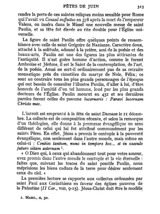 rendre la perte de ces saintes reliques moins sensible pour Rome
qui l'avait vu Consul suffectus en 378 après la mort de l'empereur
Valens, on inséra dans le Missel une nouvelle messe de saint
Paulin, et sa fête fut élevée au rite double pour l'Église uni-
verselle.
   La figure de saint Paulin offre quelques points de ressem-
blance avec celle de saint Grégoire de Nazianze. Caractère doux,
attaché à la solitude, adonné à la prière, ami de la poésie et des
beaux-arts, Paulin est une des figures les plus attirantes de
l'antiquité. Il n'est guère homme d'action, comme le furent
Ambroise et Jérôme, il est le Saint de la contemplation, de l'art,
de la poésie. Aussi ne sort-il ordinairement pas de sa retraite
monastique près du cimetière du martyr de Noie, Félix; ce
sont au contraire tous les plus grands personnages de l'époque
qui ont besoin de consulter l'illustre Paulin, d'aller à lui, d'être
honorés de l'amitié d'un tel homme, loué par les plus grands
docteurs de l'Église. Paulin mourut en 431 et ses dernières
paroles furent celles du psaume lucernaris : Paravi lucernam
Christo meo.

   L'introït est emprunté à la fête de saint Damase le n décem-
bre. La collecte est de composition récente, et selon la remarque
d'un théologien, elle donne à la promesse évangélique un sens
différent de celui qui lui fut attribué communément par les
saints Pères. E n effet, Jésus a promis le centuple à la pauvreté
évangélique, non seulement dans l'autre monde, mais même en
celui-ci : Centies tantum, nitnc in tempore hoc... et in saeculo
                           1
fuhiro vitam aeternam .
   « O Dieu qui, à ceux qui abandonnent tout pour votre amour,
avez promis dans l'autre monde le centuple et la vie éternelle :
faites que, suivant les traces du saint pontife Paulin, nous
méprisions les biens caducs de la terre pour désirer seulement
ceux du ciel. »
   La première lecture se rapporte aux collectes ordonnées par
saint Paul aux Corinthiens en faveur des églises pauvres de
la Palestine (II Cor., vin, 9-15). Jésus-Christ doit être le modèle

  1. M A R C , X ,   30.
 