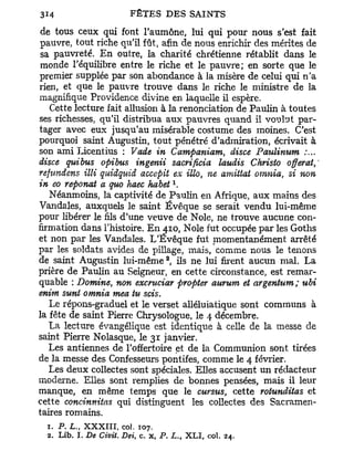 de tous ceux qui font l'aumône, lui qui pour nous s'est fait
pauvre, tout riche qu'il fût, afin de nous enrichir des mérites de
sa pauvreté. En outre, la charité chrétienne rétablit dans le
monde l'équilibre entre le riche et le pauvre; en sorte que le
premier supplée par son abondance à la misère de celui qui n'a
rien, et que le pauvre trouve dans le riche le ministre de la
magnifique Providence divine en laquelle il espère.
   Cette lecture fait allusion à la renonciation de Paulin à toutes
ses richesses, qu'il distribua aux pauvres quand il voulut par-
tager avec eux jusqu'au misérable costume des moines. C'est
pourquoi saint Augustin, tout pénétré d'admiration, écrivait à
son ami Licentius : Vade in Campaniam, disce Paulinum
disce quibus opibus ingenii sacrificia laudis Christo offerat,'
refundens illi quidquid accepit ex illo, ne amittat omnia, si non
                                      x
in eo reponat a quo haec habet .
   Néanmoins, la captivité de Paulin en Afrique, aux mains des
Vandales, auxquels le saint Évêque se serait vendu lui-même
pour libérer le fils d'une veuve de Noie, ne trouve aucune con-
firmation dans l'histoire. En 4.10, Noie fut occupée par les Goths
et non par les Vandales. L'Évêque fut niomentanément arrêté
par les soldats avides de pillage, mais, comme nous le tenons
                                  2
de saint Augustin lui-même , ils ne lui firent aucun mal. La
prière de Paulin au Seigneur, en cette circonstance, est remar-
quable : Domine, non excruciar propter aurum et argentum; ubi
enim sunt omnia mea tu scis.
   Le répons-graduel et le verset alléluiatique sont communs à
la fête de saint Pierre Chrysologue, le 4 décembre.
   La lecture évangélique est identique à celle de la messe de
saint Pierre Nolasque, le 31 janvier.
   Les antiennes de l'offertoire et de la Communion sont tirées
de la messe des Confesseurs pontifes, comme le 4 février.
   Les deux collectes sont spéciales. Elles accusent un rédacteur
moderne. Elles sont remplies de bonnes pensées, mais il leur
manque, en même temps que le cursus, cette rotunditas et
cette concinnitas qui distinguent les collectes des Sacramen-
taires romains.
  1. P. L., XXXIII, col. 107.
  2. Lib. L De Civit. Dei, c. x, P. L., XLI, col.   24.
 