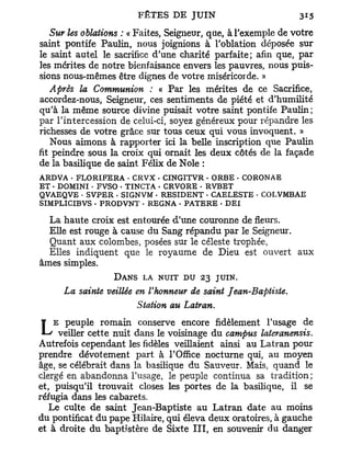 Sur les oblations : « Faites, Seigneur, que, à l'exemple de votre
saint pontife Paulin, nous joignions à l'oblation déposée sur
le saint autel le sacrifice d'une charité parfaite; afin que, par
les mérites de notre bienfaisance envers les pauvres, nous puis-
sions nous-mêmes être dignes de votre miséricorde. »
  Après la Communion : « Par les mérites de ce Sacrifice,
accordez-nous, Seigneur, ces sentiments de piété et d'humilité
qu'à la même source divine puisait votre saint pontife Paulin;
par l'intercession de celui-ci, soyez généreux pour répandre les
richesses de votre grâce sur tous ceux qui vous invoquent. »
    Nous aimons à rapporter ici la belle inscription que Paulin
fit peindre sous la croix qui ornait les deux côtés de la façade
de la basilique de saint Félix de Noie :
ARDVA • FLORIFERA • CRVX • CINGITVR • ORBE - CORONAE
ET • DOMINI • FVSO - TINCTA • CRVORE • RVBET
QVAEQVE • SVPER - SIGNVM - RESIDENT - CAELESTE • COLVMBAE
SIMPLICIBVS - PRODVNT • REGNA . PATERE - DEI

  La haute croix est entourée d'une couronne de fleurs.
  Elle est rouge à cause du Sang répandu par le Seigneur.
  Quant aux colombes, posées sur le céleste trophée,
  Elles indiquent que le royaume de Dieu est ouvert aux
âmes simples.
                 DANS LA NUIT DU 23 JUIN.
      La sainte veillée en l'honneur de saint Jean-Baptiste.
                        Station au Latran.

LEveiller cette nuit dans le voisinage dufidèlement lateranensis.
    peuple romain conserve encore
                                           campus
                                                     l'usage de

Autrefois cependant les fidèles veillaient ainsi au Latran pour
prendre dévotement part à l'Office nocturne qui, au moyen
âge, se célébrait dans la basilique du Sauveur, Mais, quand le
clergé en abandonna l'usage, le peuple continua sa tradition;
et, puisqu'il trouvait closes les portes de la basilique, il se
réfugia dans les cabarets.
   Le culte de saint Jean-Baptiste au Latran date au moins
du pontificat du pape Hilaire, qui éleva deux oratoires, à gauche
et à droite du baptistère de Sixte I I I , en souvenir du danger
 