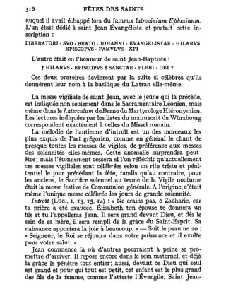 auquel il avait échappé lors du fameux latrocinium Ephesinnm.
L'un était dédié à saint Jean Évangêliste et portait cette in-
scription :
LI3ERAT0R1 • SVO • BEATO • IOHANNI • EVANGELISTAE • HILARVS
              EPISCOPVS . FAMVLVS . XPÏ

  L'autre était en l'honneur de saint Jean-Baptiste :
      t HILARVS . EPISCOPVS t SANCTAE • PLEBI - DEI t

  Ces deux oratoires devinrent par la suite si célèbres qu'ils
donnèrent leur nom à la basilique du Latran elle-même.

   La messe vigiliale de saint Jean, avec le jeûne qui la précède,
est indiquée non seulement dans le Sacramentaire Léonien, mais
même dans le Latercuhcm deBerne du Martyrologe Hiéronymien.
Les lectures indiquées par les listes du manuscrit de Wurzbourg
correspondent exactement à celles du Missel romain.
   La mélodie de l'antienne d'introït est un des morceaux les
plus exquis de l'art grégorien, comme en général le chant de
presque toutes les messes de vigiles, de préférence aux messes
des solennités elles-mêmes. Cette anomalie surprendra peut-
être; mais l'étonnement cessera si l'on réfléchit qu'actuellement
ces messes vigiliales sont célébrées selon un rite triste et péni-
tentiel le jour précédant la fête, tandis qu'au contraire, pour
les anciens, le Sacrifice solennel au terme de la Vigile nocturne
était la messe festive de Communion générale. A l'origine, c'était
même l'unique messe célébrée les jours de grande solennité.
  Introït (Luc, i, 13,15,14) : « Ne crains pas, ô Zacharie, car
ta prière a été exaucée. Elisabeth ton épouse te donnera un
fais et tu l'appelleras Jean. Il sera grand devant Dieu, et dès le
sein de sa mère, il sera rempli de la grâce du Saint-Esprit. Sa
naissance apportera la joie à beaucoup. » — Suit le psaume 20 :
« Seigneur, le Roi se réjouira dans votre puissance et il exulte
pour votre salut. »
   Jean commence là où d'autres pourraient à peine se pro-
mettre d'arriver. Il repose encore dans le sein maternel, et déjà
la grâce le pénètre tout entier; aussi, devant ce Dieu qui seul
est grand et pour qui tout est petit, cet enfant est le plus grand
des fils de la femme, comme l'atteste l'Évangile. Saint Jean-
 