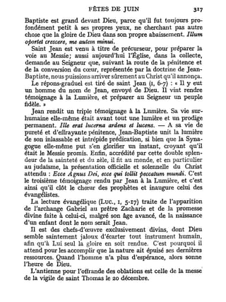 Baptiste est grand devant Dieu, parce qu'il fut toujours pro-
fondément petit à ses propres yeux, ne cherchant pas autre
chose que la gloire de Dieu dans son propre abaissement. Illum
oportet crescere, me autem tninui.
   Saint Jean est venu à titre de précurseur, pour préparer la
voie au Messie; aussi aujourd'hui l'Église, dans la collecte,
demande au Seigneur que, suivant la route de la pénitence et
de la conversion du cœur, représentée par la doctrine de Jean-
Baptiste, nous puissions arriver sûrement au Christ qu'il annonça.
   Le répons-graduel est tiré de saint Jean (1, 6-7) : « Il y eut
un homme du nom de Jean, envoyé de Dieu. Il vint rendre
témoignage à la Lumière, et préparer au Seigneur un peuple
fidèle. »
   Jean rendit un triple témoignage à la Lumière. Sa vie sur-
humaine elle-même était avant tout une lumière et un prodige
permanent. Ille erat lucerna ariens et lucens. — A sa vie de
pureté et d'effrayante pénitence, Jean-Baptiste unit la lumière
de son inlassable et intrépide prédication, si bien que la Syna-
gogue elle-même put s'en glorifier un instant, croyant qu'il
était le Messie promis. Enfin, accrédité par cette double splen-
deur de la sainteté et du zèle, il fit au monde, et en particulier
au judaïsme, la présentation officielle et solennelle du Christ
attendu : Ecce Agnus Dei ecce qui tollit peccatum munii. C'est
                           t

le troisième témoignage rendu par Jean à la Lumière, et c'est
ainsi qu'il clôt le chœur des prophètes et inaugure celui des
évangélistes.
   La lecture évangélique ( L u c , 1, 5-17) traite de l'apparition
de l'archange Gabriel au prêtre Zacharie et de la promesse
divine faite à celui-ci, malgré son âge avancé, de la naissance
d'un enfant dont le nom serait Jean.
   Il est des chefs-d'œuvre exclusivement divins, dont Dieu
semble saintement jaloux d'écarter tout instrument humain,
afin qu'à Lui seul la gloire en soit rendue. C'est pourquoi il
attend pour les accomplir que la nature ait épuisé ses dernières
ressources. Quand l'homme n'a plus d'espérance, alors sonne
l'heure de Dieu.
   L'antienne pour l'offrande des oblations est celle de la messe
de la vigile de saint Thomas le 20 décembre.
 