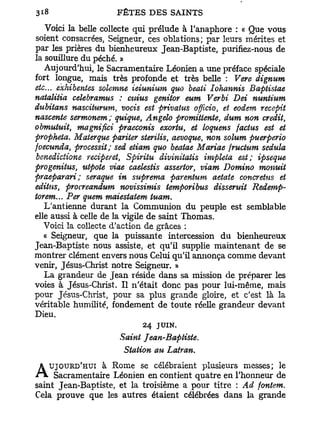 Voici la belle collecte qui prélude à l'anaphore : « Que vous
soient consacrées, Seigneur, ces oblations; par leurs mérites et
par les prières du bienheureux Jean-Baptiste, purifiez-nous de
la souillure du péché. »
   Aujourd'hui, le Sacramentaire Léonien a une préface spéciale
fort longue, mais très profonde et très belle : Vere dignum
etc.. exhibantes sohmne ieiunium quo beati Iohannis Baptistae
natalitia celebramus : cuius genitor eum Verbi Dei nuntium
dubitans nasciturum, vocis est privatus offlcio, et eodem recepit
nascente sermonem; quique, Angelo promittente, dum non crédit,
obmutuit, magnifiai praeconis exortu, et loquens factus est et
propheta. Materque pariter sterilis, aevoque, non solum puerperio
foecunda, processit; sed etiam quo beatae Mariae fructum sedula
benedictione reciperet, Spiritu diviniiatis impleta est; ipseque
progenitus, utpote viae caelestis assertor, viam Domino monuit
praeparari; seraque in suprema parentum aetate concretus et
editns, procreandum novissimis temporibus dissentit Redemp-
torem... Per quem maiestatem tuam.
   L'antienne durant la Communion du peuple est semblable
elle aussi à celle de la vigile de saint Thomas.
   Voici la collecte d'action de grâces :
   « Seigneur, que la puissante intercession du bienheureux
Jean-Baptiste nous assiste, et qu'il supplie maintenant de se
montrer clément envers nous Celui qu'il annonça comme devant
venir, Jésus-Christ notre Seigneur. »
   La grandeur de Jean réside dans sa mission de préparer les
voies à Jésus-Christ. Il n'était donc pas pour lui-même, mais
pour Jésus-Christ, pour sa plus grande gloire, et c'est là la
véritable humilité, fondement de toute réelle grandeur devant
Dieu.
                           24   JUIN.
                     Saint Jean-Baptiste.
                      Station au Latran.
   UJOURD'HUI à Rome se célébraient plusieurs messes; le
A Sacramentaire Léonien en contient quatre en l'honneur de
saint Jean-Baptiste, et la troisième a pour titre : Ad fontem.
Cela prouve que les autres étaient célébrées dans la grande
 
