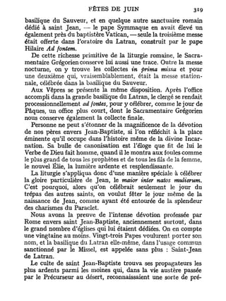 basilique du Sauveur, et en quelque autre sanctuaire romain
dédié à saint Jean, — le pape Symmaque en avait élevé un
également près du baptistère Vatican, —seule la troisième messe
était offerte dans l'oratoire du Latran, construit par le pape
Hilaire Ad fontem.
   De cette richesse primitive de la liturgie romaine, le Sacra-
mentaire Grégorien conserve lui aussi une trace. Outre la messe
nocturne, on y trouve les collectes in prima missa et pour
une deuxième qui, vraisemblablement, était la messe station-
nale, célébrée dans la basilique du Sauveur.
   Aux Vêpres se présente la même disposition. Après l'office
accompli dans la grande basilique du Latran, le clergé se rendait
processionnellement ad fontes, pour y célébrer, comme le jour de
Pâques, un office plus court, dont le Sacramentaire Grégorien
nous conserve également la collecte finale.
   Personne ne peut s'étonner de la magnificence de la dévotion
de nos pères envers Jean-Baptiste, si l'on réfléchit à la place
éminente qu'il occupe dans l'histoire même de la divine Incar-
nation. Sa bulle de canonisation est l'éloge que fit de lui le
Verbe de Dieu fait homme, quand il le montra aux foules comme
le plus grand de tous les prophètes et de tous les fils de la femme,
le nouvel Élie, la lumière ardente et resplendissante.
   La liturgie s'appliqua donc d'une manière spéciale à célébrer
la gloire particulière de Jean, le maior inier natos mulierum.
C'est pourquoi, alors qu'on célébrait seulement le jour du
trépas des autres saints, on voulut fêter le jour même de la
naissance de Jean, comme ayant été entourée de la splendeur
des charismes du Paraclet.
   Nous avons la preuve de l'intense dévotion professée par
Rome envers saint Jean-Baptiste, anciennement surtout, dans
le grand nombre d'églises qui lui étaient dédiées. On en compte
une vingtaine au moins. Vingt-trois Papes voulurent p o r t e r son
nom, et la basilique du Latran elle-même, dans l'usage commun
sanctionné par le Missel, est appelée sans plus : Saint-Jean
de Latran.
   Le culte de saint Jean-Baptiste trouva ses propagateurs les
plus ardents parmi les moines qui, dans la vie austère passée
par le Précurseur au désert, reconnaissaient une sorte de pré-
 