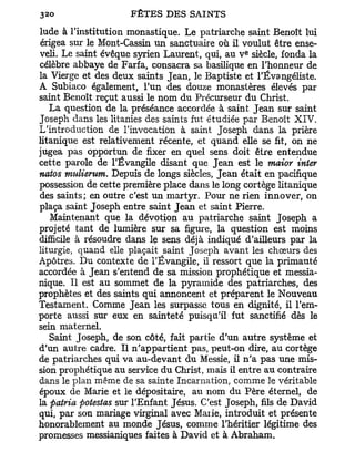 lude à l'institution monastique. Le patriarche saint Benoît lui
érigea sur le Mont-Cassin u n sanctuaire où il voulut être ense-
                                                e
veli. Le saint évêque syrien Laurent, qui, au V siècle, fonda la
célèbre abbaye de Farfa, consacra sa basilique en l'honneur de
la Vierge et des deux saints Jean, le Baptiste et l'Évangéliste.
A Subiaco également, l'un des douze monastères élevés par
saint Benoît reçut aussi le nom du Précurseur du Christ.
   La question de la préséance accordée à saint Jean sur saint
Joseph dans les litanies des saints fut étudiée par Benoît XIV.
L'introduction de l'invocation à saint Joseph dans la prière
litanique est relativement récente, et quand elle se fit, on ne
jugea pas opportun de fixer en quel sens doit être entendue
cette parole de l'Évangile disant que Jean est le maior inter
natos mulierum. Depuis de longs siècles, Jean était en pacifique
possession de cette première place dans le long cortège litanique
des saints; en outre c'est u n martyr. Pour ne rien innover, on
plaça saint Joseph entre saint Jean et saint Pierre.
   Maintenant que la dévotion au patriarche saint Joseph a
projeté tant de lumière sur sa figure, la question est moins
difficile à résoudre dans le sens déjà indiqué d'ailleurs par la
liturgie, quand elle plaçait saint Joseph avant les chœurs des
Apôtres. Du contexte de l'Évangile, il ressort que la primauté
accordée à Jean s'entend de sa mission prophétique et messia-
nique. Il est au sommet de la pyramide des patriarches, des
prophètes et des saints qui annoncent et préparent le Nouveau
Testament. Comme Jean les surpasse tous en dignité, il l'em-
porte aussi sur eux en sainteté puisqu'il fut sanctifié dès le
sein maternel.
   Saint Joseph, de son côté, fait partie d'un autre système et
d'un autre cadre. Il n'appartient pas, peut-on dire, au cortège
de patriarches qui va au-devant du Messie, il n ' a pas une mis-
sion prophétique au service du Christ, mais il entre au contraire
dans le plan même de sa sainte Incarnation, comme le véritable
époux de Marie et le dépositaire, au nom du Père éternel, de
la patria potestas sur l'Enfant Jésus. C'est Joseph, fils de David
qui, par son mariage virginal avec Maiie, introduit et présente
honorablement au monde Jésus, comme l'héritier légitime des
promesses messianiques faites à David et à Abraham.
 