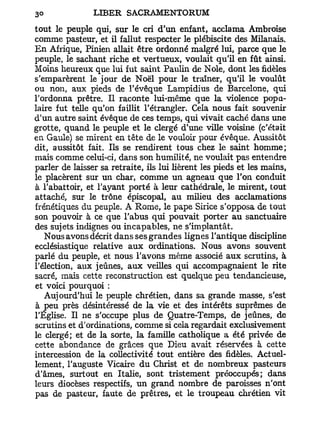 tout le peuple qui, sur le cri d'un enfant, acclama Ambroise
comme pasteur, et il fallut respecter le plébiscite des Milanais.
En Afrique, Pinien allait être ordonné malgré lui, parce que le
peuple, le sachant riche et vertueux, voulait qu'il en fût ainsi.
Moins heureux que lui fut saint Paulin de Noie, dont les fidèles
s'emparèrent le jour de Noël pour le traîner, qu'il le voulût
ou non, aux pieds de l'évêque Lampidius de Barcelone, qui
l'ordonna prêtre. Il raconte lui-même que la violence popu-
laire fut telle qu'on faillit l'étrangler. Cela nous fait souvenir
d'un autre saint évêque de ces temps, qui vivait caché dans une
grotte, quand le peuple et le clergé d'une ville voisine (c'était
en Gaule) se mirent en tête de le vouloir pour évêque. Aussitôt
dit, aussitôt fait. Ils se rendirent tous chez le saint homme;
mais comme celui-ci, dans son humilité, ne voulait pas entendre
parler de laisser sa retraite, ils lui lièrent les pieds et les mains,
le placèrent sur un char, comme un agneau que l'on conduit
à l'abattoir, et l'ayant porté à leur cathédrale, le mirent, tout
attaché, sur le trône épiscopal, au milieu des acclamations
frénétiques du peuple. A Rome, le pape Sirice s'opposa de tout
son pouvoir à ce que l'abus qui pouvait porter au sanctuaire
des sujets indignes ou incapables, ne s'implantât.
   Nous avons décrit dans ses grandes lignes l'antique discipline
ecclésiastique relative aux ordinations. Nous avons souvent
parlé du peuple, et nous l'avons même associé aux scrutins, à
l'élection, aux jeûnes, aux veilles qui accompagnaient le rite
sacré, mais cette reconstruction est quelque peu tendancieuse,
et voici pourquoi :
   Aujourd'hui le peuple chrétien, dans sa grande masse, s'est
à peu près désintéressé de la vie et des intérêts suprêmes de
l'Église. Il ne s'occupe plus de Quatre-Temps, de jeûnes, de
scrutins et d'ordinations, comme si cela regardait exclusivement
le clergé; et de la sorte, la famille catholique a été privée de
cette abondance de grâces que Dieu avait réservées à cette
intercession de la collectivité tout entière des fidèles. Actuel-
lement, l'auguste Vicaire du Christ et de nombreux pasteurs
d'âmes, surtout en Italie, sont tristement préoccupés; dans
leurs diocèses respectifs, un grand nombre de paroisses n'ont
pas de pasteur, faute de prêtres, et le troupeau chrétien vit
 