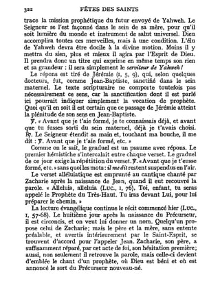 trace la mission prophétique du futur envoyé de Yahweh. Le
Seigneur se l'est façonné dans le sein de sa mère, pour qu'il
soit lumière du monde et instrument de salut universel. Dieu
accomplira toutes ces merveilles, mais à une condition. L'élu
de Yahweh devra être docile à la divine motion. Moins il y
mettra du sien, plus et mieux il agira par l'Esprit de Dieu.
Il prendra donc un titre qui exprime en même temps son rien
et sa grandeur : il sera simplement le serviteur de Yahweh!
   Le répons est tiré de Jérémie (i, 5, 9), qui, selon quelques
docteurs, fut, comme Jean-Baptiste, sanctifié dans le sein
maternel. Le texte scripturaire ne compoite toutefois pas
nécessairement ce sens, car la sanctification dont il est parlé
ici pourrait indiquer simplement la vocation de prophète.
Quoi qu'il en soit il est certain que ce passage de Jérémie atteint
la plénitude de son sens en Jean-Baptiste.
   y. « Avant que je t'aie formé, je te connaissais déjà, et avant
que tu fusses sorti du sein maternel, déjà je t'avais choisi.
 1%. Le Seigneur étendit 5a main et, touchant ma bouche, il me
dit : y . Avant que je t'aie formé, etc. »
   Comme on le sait, le graduel est un psaume avec répons. Le
premier hémistiche s'intercalait entre chaque verset. Le graduel
de ce jour exigela répétition du verset, y . «Avant que je t'eusse
formé, etc. » sans quoi les mots : il me dit restent suspendus en l'air.
   Le verset alléluiatique est emprunté au cantique chanté par
Zacharie après la naissance de Jean, quand il eut recouvré la
parole. « Alléluia, alléluia ( L u c , 1, 76). Toi, enfant, tu seras
appelé le Prophète du Très-Haut. Tu iras devant Lui, pour lui
préparer le chemin. »
   La lecture évangélique continue le récit commencé hier ( L u c ,
1, 57-68). Le huitième jour après la naissance du Précurseur,
il est circoncis, et on veut lui donner un nom. Quelqu'un pro-
pose celui de Zacharie; mais le père et la mère, sans entente
 préalable, et avertis intérieurement par le Saint-Esprit, se
 trouvent d'accord pour l'appeler Jean. Zacharie, son père, a
 suffisamment réparé, par cet acte de foi, son hésitation première;
 aussi, non seulement il retrouve la parole, mais celle-ci devient
 d'emblée le chant d'un prophète, où Dieu est béni et où est
 annoncé le sort du Précurseur nouveau-né.
 