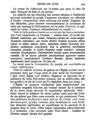 Le verset de l'offertoire est le même que pour la fête de
saint François de Sales le 29 janvier.
  La collecte sur les oblations fait encore allusion à l'habitude
qu'avait autrefois le peuple d'apporter lui-même son offrande
à l'autel. «Aujourd'hui nous couvrons vos autels, Seigneur, de
nos offrandes, pour honorer convenablement la naissance de
celui qui annonça le Rédempteur sur le point d'arriver, et qui,
après sa venue, l'indiqua solennellement au monde. »
  Voici la belle préface donnée en ce jour par les Sacramentaires,
qui l'ont empruntée au Léonien:... aeterne Deus. Et in die fes-
tivitatis hodiernae qua beatus Iohannes exortus est, tuant magni-
ficentiam collaudare; qui vocem Matris Domini nondum editus
sensit, et adhuc clausus utero, adventum salutis humanae pro-
phetica exultatione significavit. Qui et genitricis sterilitatem
conceptus abstulit, et patris linguam natus absolvit; sohisque
omnium Prophetarum, Redemptorem mundi quem praenuntiavit
ostendit. Et ut sacrae effectum purificationis aquarum natura
conciperet, sanctificandis Tordants fiuentis, ipsum baptismo
baptismatis lavit Auctorem. Et ideo etc.
   Le verset pour la Communion du peuple est semblable au
verset alléluiatique.
   Voici la collecte d'action de grâces où l'Église revient sur la
promesse faite par l'ange pour le jour natal du Précurseur :
« Que votre Église tout entière, Seigneur, se réjouisse de la
naissance de votre Précurseur puisque, par sa prédication, elle
fut guidée à la foi de Celui qui l'a régénérée dans son Sang. »
   L'Église ne pourrait condamner plus explicitement ces
systèmes exagérés d'ascèse qui veulent bannir de la pratique
de la vertu toute douceur et consolation spirituelle. Non :
étant donné la faiblesse de notre nature nous pouvons jouir
de ces grâces que Dieu nous accorde, et qui constituent l'onc-
tion intérieure du Paraclet ; ainsi met-on de l'huile a u x roues
des chars pour qu'elles tournent plus facilement et sans bruit.
Les douceurs spirituelles ne constituent ni la sainteté ni le
progrès dans la vertu. Elles aident néanmoins admirablement
à y atteindre, c'est pourquoi saint Paul disait : Gaudete in
Domino semper, iterum dico gaudete.
 
