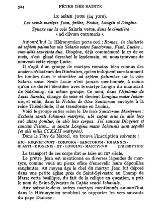 L E MÊME JOUR (24    JUIN).
  Les saints martyrs Jean, prêtre, Festus, Longin et Diogène.
      Synaxe sur la voie Salaria vêtus, dans le cimetière
                   « ad clivum cucumeris ».
  Aujourd'hui le Hiéronymien porte ceci : Romae, in cimiterio
ad septem palumbas via Salaria vetere Sanctorum, Fisti, Luciae...
cum aliis sexaginta duo. Diogène, déjà commémoré le 17 de ce
mois, s'est glissé derechef le lendemain, où nous trouvons de
nouveau cette vierge Lucie.
   Il s'agit d'un groupe de martyrs romains bien connus des
anciens rédacteurs des Itinéraires, qui en indiquent constamment
les tombes dans le cimetière ad septem palumbas sur la voie
Salaria vêtus. Seule Lucie n'est jamais mentionnée, à moins
qu'on ne doive l'identifier avec le martyr Longin du manuscrit
de Salzbourg, du même groupe. Ce nom, dans VEpitome de
Locis Sanctis, change de sexe et devient Longina mater Iohan-
nis, et enfin, dans la Notitia de Olea Sanctorum envoyée à la
reine Théodelinde, il se transforme en Lucina.
   Voici le groupe entier selon le De locis Sanctorum Martyrum :
Ecclesia sancti Iohannis martyris, ubi caput eius in alio loco
sub altare ponitur, in alio loco corpus. Ibi sanctus Diogenes et
sanctus Fistus... et sancta Longina mater Iohannis sunt sepulti
(et alii mille CCXXII martyres).
  Dans le Titre de Marcel, on trouva l'inscription suivante :
HIC • REQVIESCVNT • CORPORA - SANCTORVM • IOHANNIS •
BLASTI • DIOGENIS - ET • LONGINI . MARTYRVM    [PRESBYTERI
                                                e
   Le transport de ces corps dut se faire au i x siècle.
   Le prêtre Jean est mentionné en diverses légendes de mar-
tyrs, comme voué au pieux office d'ensevelir leurs dépouilles
sanglantes. Au moyen âge le chef du martyr Jean fut déposé
dans une petite église .près de Saint-Sylvestre au Champ de
Mars; cette basilique, du fait de la relique en question, a pris
le nom de Saint-Sylvestre in Capite sancti Iohannis.
   Aux soixante-deux autres martyrs mentionnés aujourd'hui
dans le Hiéronymien semblent se rapporter les vers suivants
du pape Dama se :
 