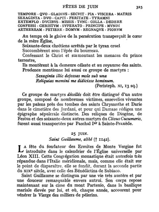 TEMPO RE - QVO - GLADÏVS . SECVIT - PIA • VISCERA • MATRIS
SEXAGINTA • DVO - CAPTI . FERITATE - TYRAMNI
EXTEMPLO . DVCIBVS • MISSIS - TVNC . COLLA - DEDERÊ
CONFESSI - CHRISTVM • SVPERATO • PRINCIPE . MVNDI
AETHEREAM . PETIERE • DOMVM - REGNAQVE . PIORVM

  Au temps où le glaive de la persécution tiansperçait le cœur
de la mère Église,
  Soixante-deux chrétiens arrêtés par le tyran cruel
   Succombèrent sous l'épée du bourreau.
   Confessant le Christ et surmontant les menaces du prince
terrestre,
  Ils montèrent à la demeure céleste et au royaume des saints.
  Prudence mentionne lui aussi ce groupe de martyrs :
           Sexaginta illic defossas mole sub una
           Reliquias memini me didicisse hominum.
                                          (Peristeph. xi, 13 sq.)

  Ce groupe de mart37rs décollés doit être distingué d'un autre
groupe, composé de nombreuses victimes, ensevelies vivantes
par les païens près des tombes des saints Chrysanthe et Darie
dans le cimetière des Jordani, et pour qui Damase rédigea une
épigraphe sépulcrale distincte. Des reliques de Diogène, de
Festus et des soixante-deux autres martyrs du Clivus Cucumeris,
                                         e r
furent aussi transportées par Paschal I à Sainte-Praxède.

                            25   JUIN.
                 Saint Guillaume, abbé (f 1142).

L   A fête du fondateur des Ermites de Monte Vergine fut
     introduite dans le calendrier de l'Église universelle par
Léon X I I I . Cette Congrégation monastique était autrefois tiès
répandue dans l'Italie méridionale, mais, comme elle était sur
le point de disparaître, elle se fondit, durant la seconde partie
       e
du x i x siècle, avec celle des Bénédictins de Subiaco.
   Saint Guillaume se distingua par une vie très austère et par
une douceur remarquable envers autrui. Son corps repose
maintenant sur la cime du mont Partenio, dans la basilique
mariale élevée par lui, et où, chaque année, accourent pour
vénérer la Vierge des milliers de pèlerins.
 