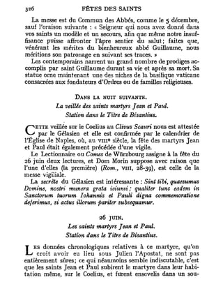 La messe est du Commun des Abbés, comme le 5 décembre,
sauf l'oraison suivante : « Seigneur qui nous avez donné dans
vos saints un modèle et un secours, afin que même notre insuf-
fisance puisse affronter l'âpre sentier du salut; faites que,
vénérant les mérites du bienheureux abbé Guillaume, nous
méritions son patronage en suivant ses traces. »
   Les contemporains narrent un grand n o m b r e de prodiges ac-
complis par saint Guillaume durant sa vie et après sa mort. Sa
statue orne maintenant une des niches de la basilique vaticane
consacrées aux fondateurs d'Ordres ou de familles religieuses.

                   D A N S LA NUIT SUIVANTE.
           La veillée des saints martyrs Jean et Pai4.
              Station dans le Titre de Bisantius.
    ETTE veillée sur le Coelius au   Clivus Scauri nous est attestée
C par le Gélasien et elle est confirmée par le calendrier de
                                e
l'Église de Naples, où, au v m siècle, la fête des martyrs Jean
et Paul était également précédée d'une vigile.
   Le Lectionnaire ou Cornes de Wtirzbourg assigne à la fête du
26 juin deux lectures, et Dom Morin suppose avec raison que
l'une d'elles (la première) (Rom., vin, 28-39), * U de -
                                                    e s   c e   e   lS



messe vigiliale.
   La secrète du Gélasien est intéressante : Sint tibi, quaesumus
Domine, nostri munera grata ieiumi; qualiter tune eadem in
Sanctorum tuorum Iohannis et Pauli digna commemoratione
deferimus, si actus illorum pariter subsequamur.

                            26 JUIN.
                Les saints martyrs Jean et Paul.
               Station dans le Titre de Bisantius.
    ES données chronologiques relatives à ce martyre, qu'on
L    croit avoir eu lieu sous Julien l'Apostat, ne sont pas
entièrement sûres; ce qui néanmoins semble indiscutable, c'est
que les saints Jean et Paul subirent le martyre dans leur habi-
tation même, sur le Coelius, et furent ensevelis dans un sou-
 