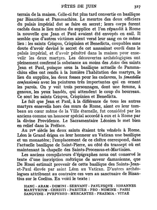 terrain de la maison. Celle-ci fut plus tard convertie en basilique
par Bisantius et Pammachius. Le meurtre des deux officiers
du palais impérial dut se faire en secret; leurs corps furent
cachés dans le heu même du supplice et l'on répandit à Rome
la nouvelle que Jean et Paul avaient été envoyés en exil. Il
semble que d'autres victimes aient versé leur sang en ce même
heu : les saints Crispus, Crispinien et Benedicta, coupables sans
doute d'avoir deviné le secret de cet assassinat ourdi dans le
palais impérial, et d'avoir pénétré dans la maison pour ense-
velir les deux martyrs. Les découvertes archéologiques ont
pleinement confirmé la substance au moins des Actes des saints
Jean et Paul, puisque sous la basilique actuelle de Pamma-
chius elles ont rendu à la lumière l'habitation des martyrs, le
lieu du supplice, les deux fosses pour les cadavres, la fenestella
confessionis avec les peintures très importantes qui en ornent
les parois. On y voit trois personnages, dont une femme, à
genoux, les yeux bandés, qui attendent le coup du bourreau.
Ce sont les saints Crispus, Crispinien et Benedicta.
   Le fait que Jean et Paul, à la différence de tous les autres
martyrs ensevelis hors des murs de Rome, aient eu leur tom-
beau au cœur même de la Mlle éternelle, fut considéré par les
anciens comme un honneur spécial accordé à eux et à Rome par
la divine Providence. Le Sacramentaire Léonien le met bien
en relief dans la Préface.
         e
   Au i v siècle les deux saints étaient très vénérés à Rome.
Léon le Grand érigea en leur honneur au Vatican une basilique
et un monastère; l'emplacement de ce cloître correspond, dans
l'actuelle basilique de Saint-Pierre, au côté du transept où est
maintenant la chapelle des Saints-Processus-et-Martinien.
   Les anciens compilateurs d'épigraphes nous ont conservé le
texte d'une inscription métrique de saveur damasienne, que
De Rossi estimait provenir de cette basilique des Saints-Jean-
et-Paul élevée par saint Léon au Vatican. D'autres archéo-
logues attribuent au contraire ces vers au sanctuaire de Bisan-
tius sur le Coelius. E n voici le texte :
   HANC • ARAM • DOMINX - SERVANT - PAVLVSQVE - TOHANNES
   M ART Y RI VM • CHRISTI • PARITER • PRO - NOMINE • PASSI
   SANGVINE • PVRPVREO • MERCANTES • PRAEMIA - VITAE
 