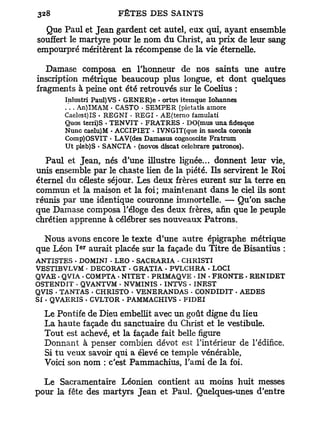 Que Paul et Jean gardent cet autel, eux qui, ayant ensemble
souffert le martyre pour le nom du Christ, au prix de leur sang
empourpré méritèrent la récompense de la vie éternelle.

   Damase composa en l'honneur de nos saints une autre
inscription métrique beaucoup plus longue, et dont quelques
fragments à peine ont été retrouvés sur le Coelius :
       Inlustri Paul)VS • GENER)e • ortus itemque Iohannes
       . . . An) IMAM • CASTO • SEMPER (pietatis amore
       Caelest)IS - REGNI • REGI • AE(terno famulati
       Quos terri)S - TENVIT - FRATRES - DO(mus unafidesque
       Nunc caelu)M • ACCIPIET - IVNGIT(que in saecla coronis
       Comp)OSVIT • LAV(des Damasus cognoscite Fratrum
       Ut pleb)S • SANCTA • (novos discat celebrare patronos).

   Paul et Jean, nés d'une illustre lignée... donnent leur vie,
unis ensemble par le chaste lien de la piété. Ils servirent le Roi
éternel du céleste séjour. Les deux frères eurent sur la terre en
commun et la maison et la foi; maintenant dans le ciel ils sont
réunis par une identique couronne immortelle. — Qu'on sache
que Damase composa l'éloge des deux frères, afin que le peuple
chrétien apprenne à célébrer ses nouveaux Patrons.

  Nous avons encore le texte d'une autre épigraphe métrique
           e r
que Léon I aurait placée sur la façade d u Titre de Bisantius :
ANTISTES . DOMINI • LEO . SACRARIA • CHRISTI
VESTIBVLVM - DECORAT - GRATIA . PVLCHRA . LOCI
QVAE - QVIA - COMPTA . NITET . PRIMAQVE • IN . FRONTE . RENIDET
OSTENDIT - QVANTVM • NVMINIS - INTVS - INEST
QVIS - TANTAS . CHRISTO • VENERANDAS - CONDIDIT . AEDES
SI . QVAERIS . CVLTOR - PAMMACHIVS - FIDEI

  Le Pontife de Dieu embellit avec un goût digne du lieu
  La haute façade du sanctuaire du Christ et le vestibule.
  Tout est achevé, et la façade fait belle figure
  Donnant à penser combien dévot est l'intérieur de l'édifice.
  Si t u veux savoir qui a élevé ce temple vénérable,
  Voici son nom : c'est Pammachius, l'ami de la foi.

  Le Sacramentaire Léonien contient au moins huit messes
pour la fête des martyrs Jean et Paul. Quelques-unes d'entre
 